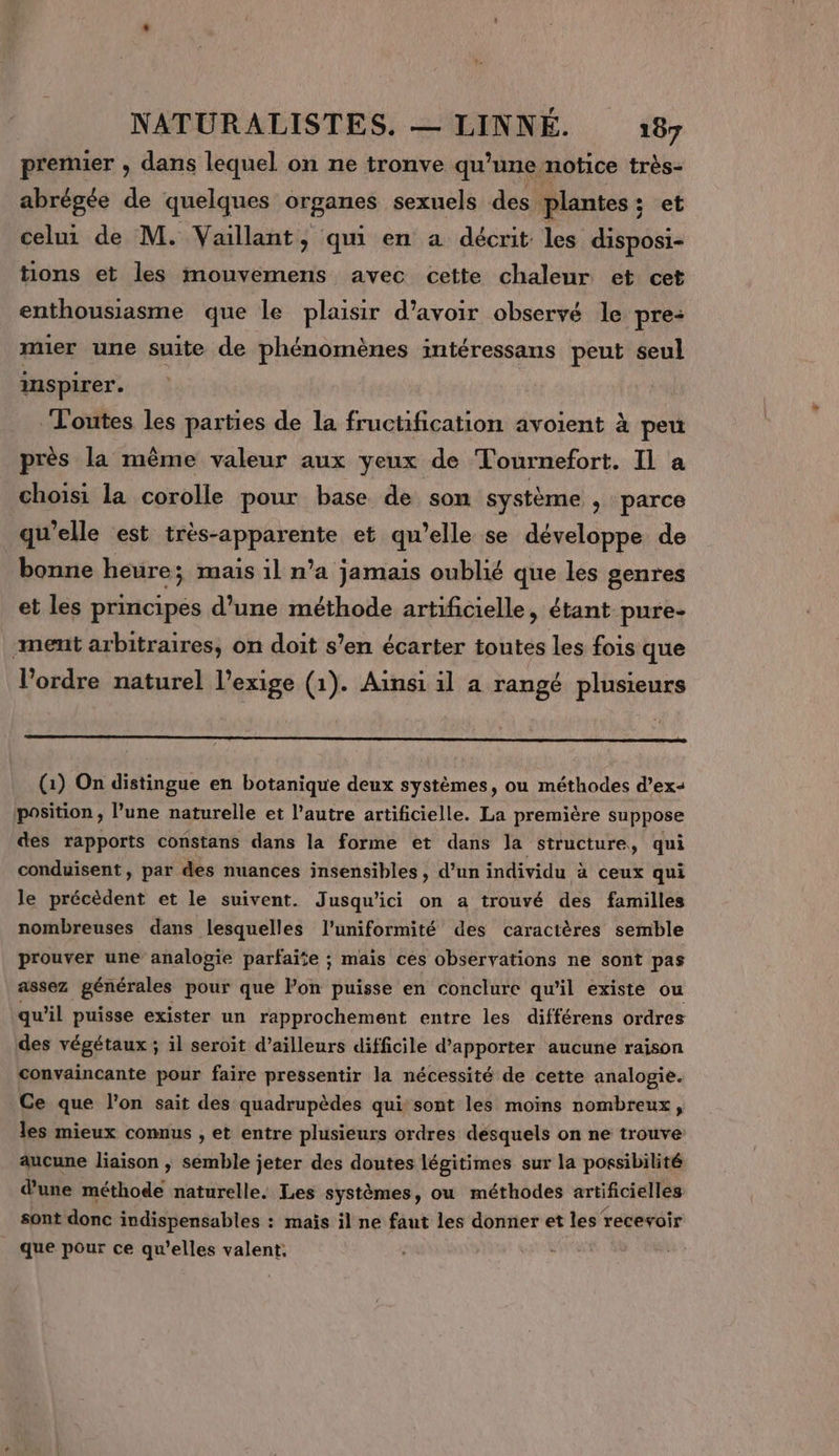 premier , dans lequel on ne tronve qu’une notice très- abrégée de quelques organes sexuels des plantes ; : et celui de M. Vaillant, qui en a décrit les disposi- tions et les mouvemens avec cette chaleur et cet enthousiasme que le plaisir d’avoir observé le pre: mer une suite de phénomènes intéressans peut seul inspirer. Toutes les parties de la fructification avoient à peu près la même valeur aux yeux de Tournefort. Il a choisi la corolle pour base de son système &gt; parce qu'elle est très-apparente et qu’elle se développe de bonne heure; mais il n’a jamais oublié que les genres et les principes d’une méthode artificielle, étant pure- ment arbitraires, on doit s’en écarter toutes les fois que l’ordre naturel l'exige (1). Ainsi il a rangé plusieurs (1) On distingue en botanique deux systèmes, ou méthodes d’ex+ position, l’une naturelle et l’autre artificielle. La première suppose des rapports constans dans la forme et dans la structure, qui conduisent, par des nuances insensibles, d’un individu à ceux qui le précèdent et le suivent. Jusqu'ici on a trouvé des familles nombreuses dans lesquelles l'uniformité des caractères semble prouver une analogie parfaïie ; mais ces observations ne sont pas assez générales pour que lon puisse en conclure qu'il existe ou qu’il puisse exister un rapprochement entre les différens ordres des végétaux ; il seroit d’ailleurs difficile d'apporter aucune raison convaincante pour faire pressentir la nécessité de cette analogie. Ce que l’on sait des quadrupèdes qui sont les moins nombreux, les mieux comnus , et entre plusieurs ordres desquels on ne trouve aucune liaison ; semble jeter des doutes légitimes sur la possibilité d'une méthode naturelle. Les systèmes, ou méthodes artificielles sont donc indispensables : mais il ne faut les donner et les recevoir que pour ce qu’elles valent.