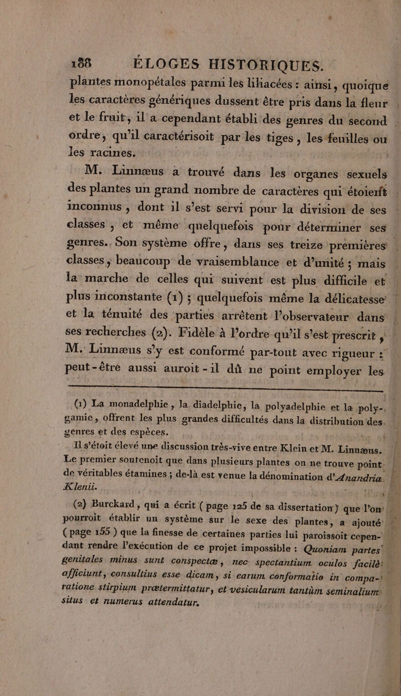 plantes monopétales parmi les liiacées : ainsi, quoique les caractères génériques dussent être pris dans la fleur et le fruit, il a cependant établi des genres du second ordre, qu'il caractérisoit par les tiges , les feuilles ou les racines. M. Linnœus à trouvé dans les organes sexuels des plantes un grand nombre de caractères qui étoierft inconnus ; dont il s’est servi pour la division de ses classes ; et même quelquefois pour déterminer ses genres. Son système offre, dans ses treize premières classes ; beaucoup de vraisemblance et d'unité 5 mais la marche de celles qui suivent est plus difficile et plus inconstante (1) ; quelquefois même la délicatesse: ! et la ténuité des parties arrêtent l'observateur dans ses recherches (2). Fidèle à Pordre qu’il s’est prescrit si M. Linnæus s’y est conformé par-tout avec rigueur : peut-être aussi auroit -il dû né point employer les DR D Menu TP Leo tun ce LD 0 SNS ON EE (1) La monadelphie , la. diadelphie, la polyadelphie et la poly-, À gamie, offrent les plus grandes difficultés dans la distribution des. genres et des espèces. £ Il s’étoit élevé une discussion très-vive entre Klein et M. Linnæus. Le premier soutenoit que dans plusieurs plantes on ne trouve point. de véritables étamines ; de-là est venue la dénomination d’'AÆnandria. Le K leni. Per is (2) Burckard, qui à écrit ( page 125 de sa dissertation ) que l'on. dant rendre l'exécution de ee projet impossible : Quoniam partes genitales minus sunt conspectæ , nec spectantium oculos facilè: \ afficiunt, consultius esse dicam, si earum conformatio in compa-) ratione stirpium prætermittatur, et vesicularum tantimn seminaliun situs et nurnterus attendatur. |