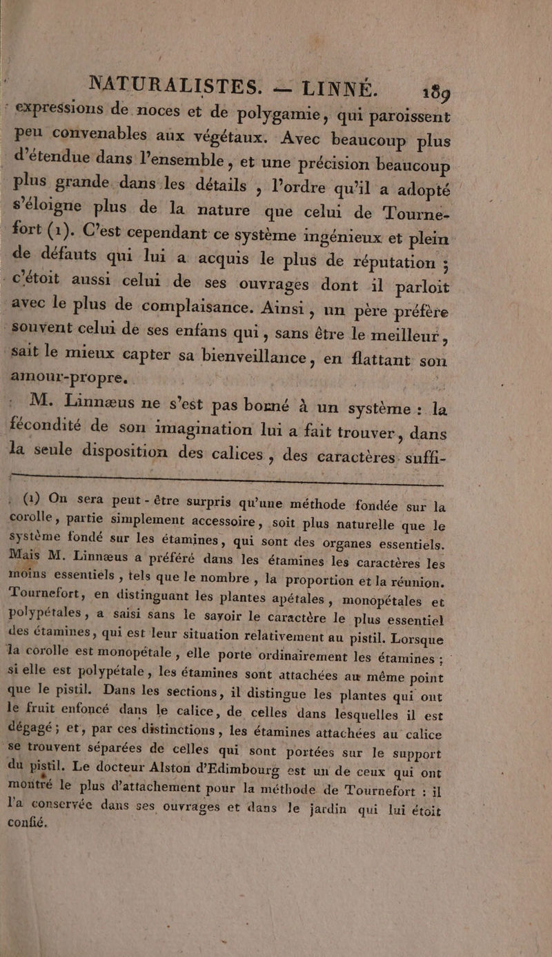 peu convenables aux végétaux. Avec beaucoup plus d’étendue dans l’ensemble , et une précision beaucoup plus grande dans les détails &gt; l’ordre qu’il a adopté s'éloigne plus de la nature que celui de Tourne- de défauts qui lui a acquis le plus de réputation ; amour-propre, | 3 M. Linnæus ne s’est pas borné à un système : la fécondité de son imagination lui a fait trouver, dans la seule disposition des calices » des caractères. suffi- : (1) On sera peut - être Surpris qu'une méthode fondée sur la corolle, partie simplement accessoire, soit plus naturelle que le système fondé sur les étamines, qui sont des organes essentiels. Mais M. Linnœæus à préféré dans les étamines les caractères les moins essentiels &gt; tels que le nombre , la proportion et la réunion. Tournefort, en distinguant les plantes apétales, monopétales et polypétales, a saisi sans le sayoir le caractère le plus essentiel des étamines, qui est leur situation relativement au pistil. Lorsque si elle est polypétale , les étamines sont attachées aw même point que le pistil. Dans les sections, il distingue les plantes qui ont le fruit enfoncé dans le calice, de celles dans lesquelles il est dégagé; et, par ces distinctions » les étamines attachées au calice du pistil. Le docteur Alston d'Edimbourg est un de ceux qui ont mottré le plus d’attachement pour la méthode de Tournefort : il l'a conservée dans ses ouvrages et dans Je jardin qui lui étoit confié.