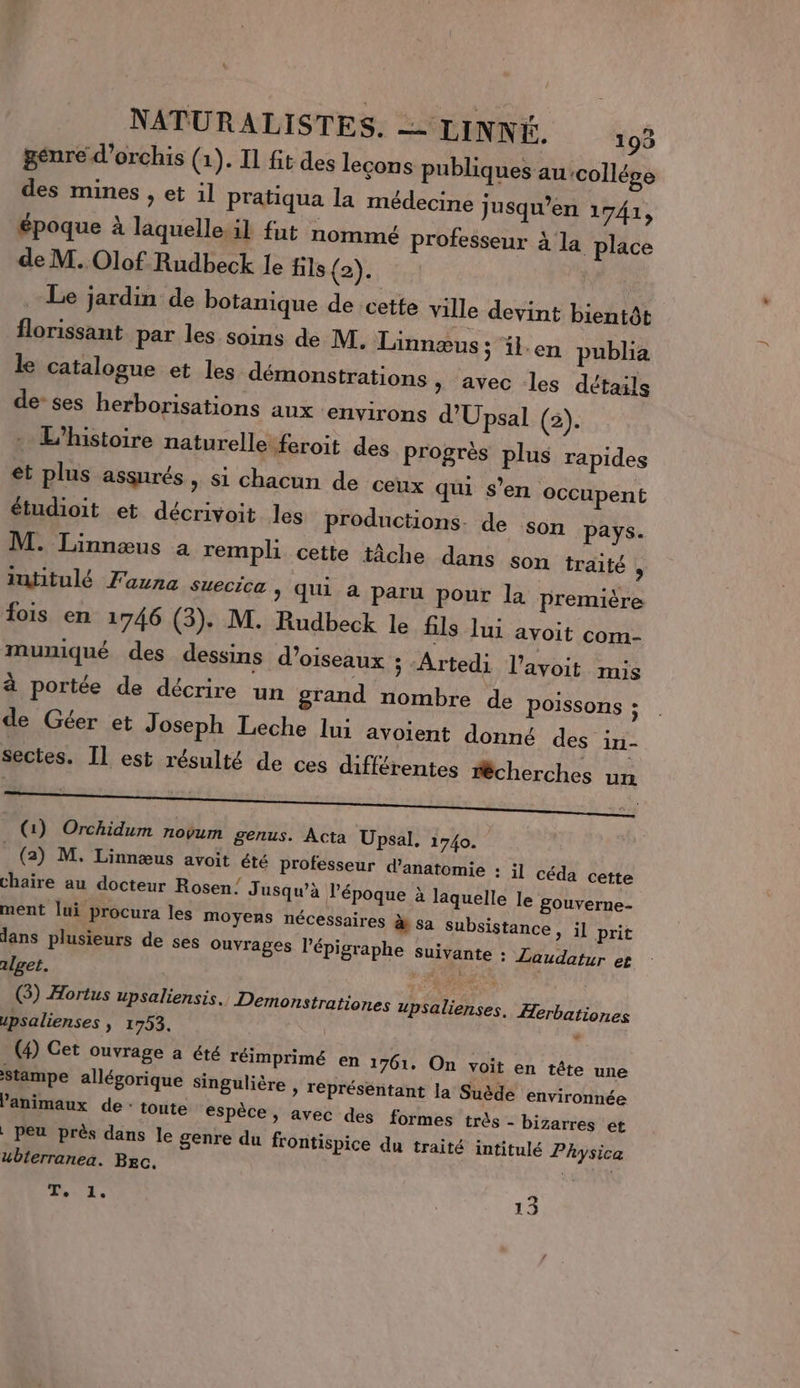 genre d’orchis (1). Il fit des leçons publiques au collége des mines , et il pratiqua la médecine jusqu’en 1741, époque à laquelle.il fut nommé professeur à la place de M. Olof Rudbeck le fils (2). Le jardin de botanique de cette ville devint bientôt florissant par les soins de M. Linnæus ; il.en publia le catalogue et les démonstrations, avec les détails de-ses herborisations aux environs d'Upsal (2). : L'histoire naturelle feroit des progrès plus rapides et plus assurés, si chacun de ceux qui s’en occupent étudioit et décrivoit les productions. de son pays. M. Linnæus a remph cette tâche dans son traité , intitulé Fauna suecica &gt; Qui à paru pour la première fois en 1746 (3). M. Rudbeck le fils lui avoit com- muniqué des dessins d'oiseaux ; Artedi l’avoit mis à portée de décrire un grand nombre de poissons ; de Géer et Joseph Leche lui avoient donné des in- sectes. Il est résulté de ces différentes #êcherches un (1) Orchidum novum genus. Acta Upsal, 1740. (2) M. Linnæus avoit été professeur d'anatomie : il céda cette chaire au docteur Rosen’ J usqu’à l’époque à laquelle le gouverne- ment lui procura les moyens nécessaires à sa subsistance , il prit dans plusieurs de ses Ouvrages l’épigraphe suivante : Laudatur et 1lget. LEE (3) Hortus upsaliensis. Demonstrationes upsalienses. Herbationes upsalienses , 1753. . (4) Cet ouvrage a été réimprimé en 1761. On voit en tête une 'stampe allégorique singulière , représentant la Suède environnée animaux de : toute espèce, avec des formes très - bizarres et . peu près dans le genre du frontispice du traité intitulé Physica ubterranea. Bec. GE UE. 13