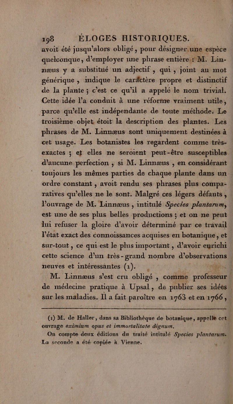 avoit été jusqu'alors obligé, pour désigner.une espèce quelconque, d'employer une phrase entière : M. Lin- næus y a substitué un adjectif , qui , joint au mot générique , indique le caräctère propre et distinctif de la plante ; c’est ce qu'il a appelé le nom trivial. Cette idée l’a conduit à une réforme vraiment utile, parce qu’elle est indépendante de toute méthode: Le troisième objet étoit la description des plantes. Les phrases de M. Linnœæus sont uniquement destinées à cet usage. Les botamistes les regardent comme très- exactes ; et elles ne seroient peut-être susceptibles d'aucune perfection ; si M. Linnæœus , en considérant toujours les mêmes parties de chaque plante dans un ordre constant , avoit rendu ses phrases plus compa- ratives qu’elles ne le sont. Malgré ces légers défants , l'ouvrage de M. Linnæus , intitulé Species plantarum, est une de ses plus belles productions ; et on ne peut lui refuser la gloire d'avoir déterminé par ce travail Pétat exact des connoissances acquises en botanique, et sur-tout , ce qui est le plus important , d’avoir emricht cette science d’un très-grand nombre d'observations neuves et intéressantes (1). ; ee M. Linnæus s’est cru obligé , comme professeur de médecine pratique à Upsal, de publier ses 1déés . sur les maladies. Il a fait paroître en 1763 et en 1766, (:) M. de Haller, dans sa Bibliothèque de botanique, appelle cet ouvrage eximium opus et immortalitate dignum. On compte deux éditions du traité intitulé Species plantarum. La seconde a été copiée à. Vienne. | … ï