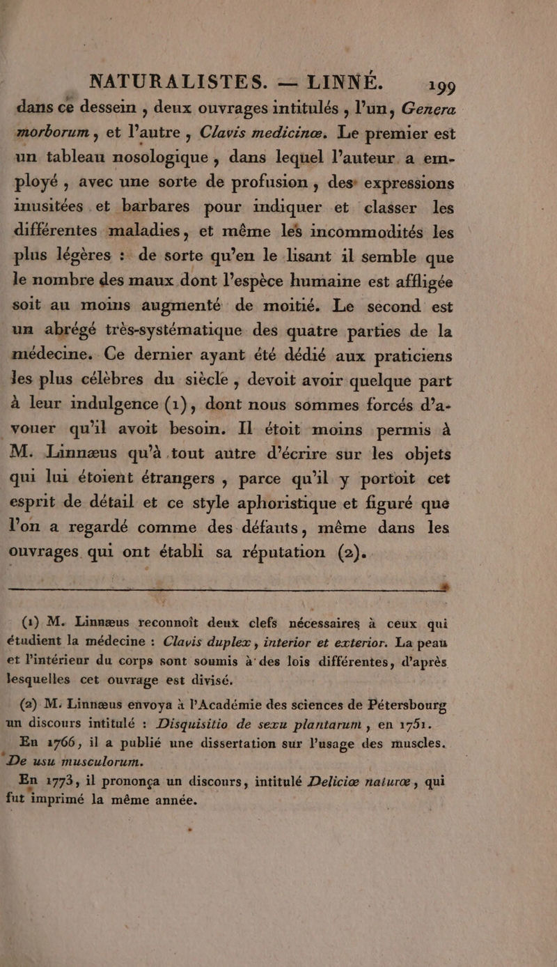 dans ce dessein , deux ouvrages intitulés , l’un, Genera morborum , et l’autre y Clavis medicinæ. Le premier est un tableau nosologique , dans lequel l’auteur, a em- ployé , avec une sorte de profusion ; des expressions inusitées .et barbares pour indiquer et classer les différentes maladies, et même les incommodités les plus légères : de sorte qu’en le lisant il semble que le nombre des maux dont l'espèce humaine est affligée soit au moins augmenté de moitié. Le second est un abrégé très-systématique des quatre parties de la médecine. Ce dernier ayant été dédié aux praticiens les plus célèbres du siècle ; devoit avoir quelque part à leur indulgence (1), dont nous sommes forcés d’a- vouer qu'il avoit besoin. Il étoit moins permis à M. Linnæus qu’à tout autre d’écrire sur les objets qui lui étoient étrangers , parce qu'il y portoit cet esprit de détail et ce style aphoristique et figuré que l’on a regardé comme des défauts, même dans les ouvrages qui ont établi sa réputation (2). | | . (1) M. Linnæus reconnoît deux clefs TN à ceux qui étudient la médecine : Clavis duplex , interior et exterior. La peau et l’intérieur du corps sont soumis à’ des lois différentes, d'après lesquelles cet ouvrage est divisé. (2) M: Linnæus envoya à l’Académie des sciences de Pétersbourg un discours intitulé : Disquisitio de sexu plantarum , en 1751. En 1766, il a publié une dissertation sur l’usage des muscles. L2 De usu musculorum. En 1773, il prononça un discours, intitulé Deliciæ naiuræ, qui LA - , + fut imprimé la même année. -