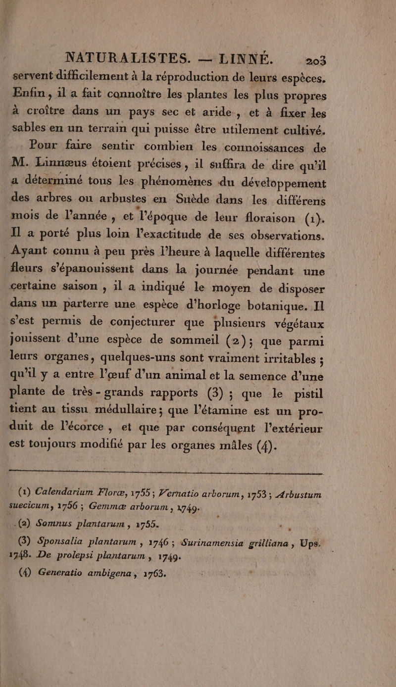 servent difficilement à la réproduction de leurs espèces. Fofn» il a fait connoître les plantes les plus propres à croître dans un pays sec et aride, et à fixer les sables en un terrain qui puisse être utilement cultivé. Pour faire sentir combien les connoissances de M. Linnæus étoient précises , il suffira de dire qu'il a déterminé tous les. phénomènes du développement des arbres ou arbustes en Suède dans les différens mois de l’année, et l’époque de leur floraison (1). 11 a porté plus loin l'exactitude de ses observations. Ayant connu à peu près l'heure à laquelle différentes fleurs s’épanouissent dans la journée pendant une certaine saison , 1 a indiqué le moyen de disposer dans un parterre une espèce d'horloge botanique. Il s’est permis de conjecturer que plusieurs végétaux jouissent d’une espèce de sommeil (2); que parmi leurs organes, quelques-uns sont vraiment irritables ; qu'il y a entre l’œuf d'un animal et la semence A plante de très - grands rapports (3) ; que le pistil tient au tissu. médullaire ; que l’étamine est un pro- duit de l'écorce, et que par conséquent l'extérieur est toujours modifié par les organes mâles (4). (1) Calendarium Floræ, 1755; Vernatio arborum, 1793 ; Arbustum suecicum, 1796 ; Gemmæ arborum , 1749- .(2) Somnus plantarum » 2755. L (3) Sponsalia plantarum | 1746 ; Surinamensia grilliana , Ups. 1748. De prolepsi plantarum | 1749. (4) Generatio ambigena , 1763.