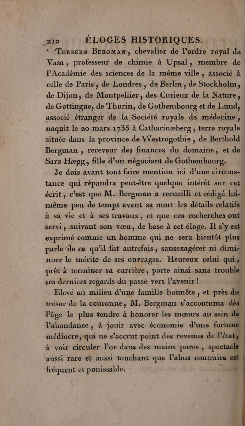 * Torssex Bercmaw, chevalier de l’ordre royal de Vasa, professeur de chimie à Upsal, membre de l’Académie des sciences de la même ville , associé à celle de Paris, de Londres , de Berlin, de Stockholm, de Dijon, de Montpellier, des Curieux de la Nature, de Gottingue, de Thurin, de Gothembourg et de Lund, associé étranger de la Société royale de médecine, naquit le 20 mars 1735 à Catharinæberg , terre royale située dans la province de Westrogothie , de Berthold Bergman , receveur des finances du domaine, et de Sara Hægg, fille d’un négociant de Gothembourg. Je dois avant tout faire mention ici d’une circons- tance qui répandra peut-être quelque intérêt sur cet écrit, c'est que M. Bergman a recueilli et rédigé. lui- même peu de temps avant sa mort les détails relatifs» à sa vie et à ses travaux, et que ces recherches ont servi, suivant son vœu, de base à cet éloge. Il s’y est exprimé comme un Mes qui ne sera bientôt plus parle Ae ce qu'il fut autrefois , sansexagérer n1 dimi- nuer le mérite de ses ouvrages. Heureux celui qui, prêt à terminer sa carrière, porte ainsi sans trouble ses derniers regards du passé vers l’avenir! : 04 _ Elevé au milieu d’une famille honnête , et près du f trésor de la couronne, M. Bergman s’accoutuma dès l'âge le plus tendre à honorer les mœurs au sein de. | l'abondance, à jouir avec économie d’une fortune, | médiocre, qui ne s’accrut point des revenus de l'état, à voir circuler l’or dans des mains pures , spectacle aussi rare et aussi touchant que l'abus contraire est En. fréquent et punissable. | 18