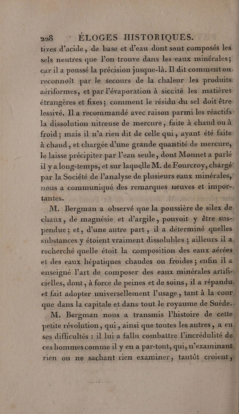 tives d'acide, de base et d’eau dont sont composés les sels neutres que l’on trouve dans les’eaux minérales; car il a poussé la précision jusque-là. Il dit comment on, reconnoît par le secours de la chaleur les produits: acriformes, et par l'évaporation à à siccité les matières étrangères et fixes; comment le résidu du sel doit être. lessivé. Il a recommandé avec raison parmi les réactifs: la dissolution nitreuse de mercure, faite à chaud ou à froid ; mais il n’a rien dit de celle qui, ayant été faite à chaud , et chargée d’une grande quaxitité de mercure, le laisse précipiter par l’eau seule , dont Mennet a parlé : il ya long-temps, et sur laquelle M. de Fourcroy, chargé! par la Société de l’analyse de plusieurs eaux minérales, nous à communiqué des remarques neuves et impor-; tantes. 3 | M. Bergman a observé que la codes de silex de. chaux, cé magnésie et d'argile, pouvoit y être sus-: pendue; et, d'une autre part, il a déterminé quelles substances y étoient vraiment disselubles ; ailleurs 1l a, recherché quelle étoit la composition des eaux aérées, ! et des eaux hépatiques chaudes ou froides ; enfin il a enseigné l’art de composer des eaux minérales artifi-. cielles, dont, à force de peines et de soins, il a répandus et fait adopter universellement l’usage, tant à la cour. que dans la capitale et dans tout le royaume de Suède: M. Bergman nous a transmis l’histoire de cette. petite révolution, qui, ainsi que toutes les autres, a eu, ses difficultés : il lui a fallu combattre l’incrédulité des ces hommes comme il y en a par-tout, qui, n’examinant» rien ou ne sachant rien examiner, tantôt croientst