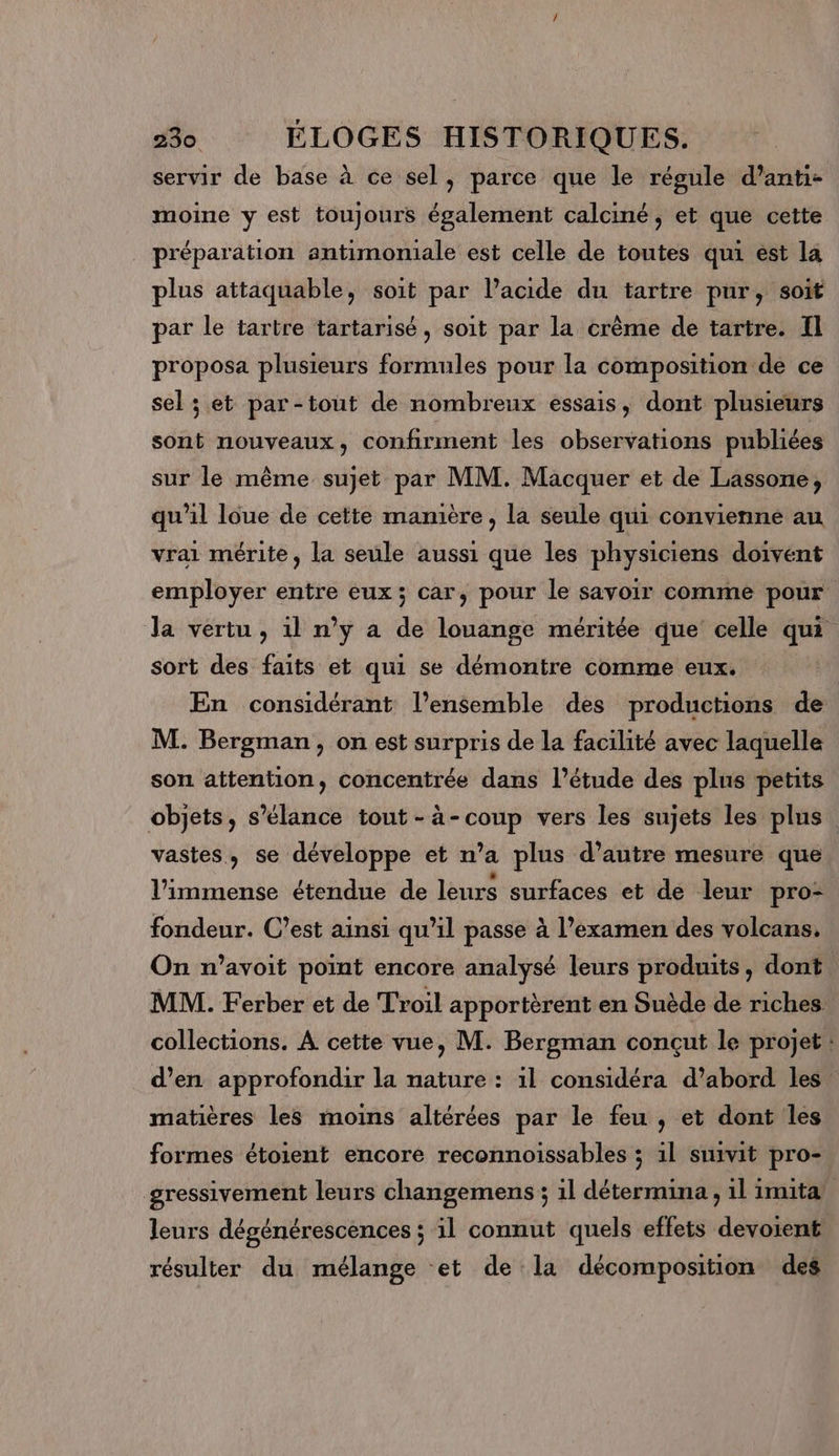 servir de base à ce sel, parce que le régule d’anti- moine y est toujours également calciné, et que cette préparation antimoniale est celle de toutes qui est la plus attaquable, soit par lacide du tartre pur, soit par le tartre tartarisé, soit par la crème de tartre. Il proposa plusieurs formules pour la composition de ce sel ; et par-tout de nombreux essais, dont plusieurs sont nouveaux, confirment les observations publiées sur le même sujet par MM. Macquer et de Lassone, qu'il loue de cette manière, la seule qui convienne au vrai mérite, la seule aussi que les physiciens doivént employer entre eux; car, pour le sayoir comme pour la vertu , il n’y a de louange méritée que celle qui sort des faits et qui se démontre comme eux. | En considérant l’ensemble des productions de M. Bergman, on est surpris de la facilité avec laquelle son attention, concentrée dans l’étude des plus petits objets, s’élance tout -à-coup vers les sujets les plus vastes, se développe et n’a plus d’autre mesure que l'immense étendue de leurs surfaces et de leur pro- fondeur. C’est ainsi qu’il passe à l’examen des volcans, On n’avoit point encore analysé leurs produits, dont MM. Ferber et de Troil apportèrent en Suède de riches collections. À cette vue, M. Bergman conçut le projet : d’en approfondir la nature : il considéra d’abord les. matières les moins altérées par le feu , et dont les formes étoient encore reconnoissables ; 1l suivit pro- gressivement leurs changemens ; il détermina , 1l imita leurs dégénérescences ; il connut quels effets devoient résulter du mélange et de la décomposition des