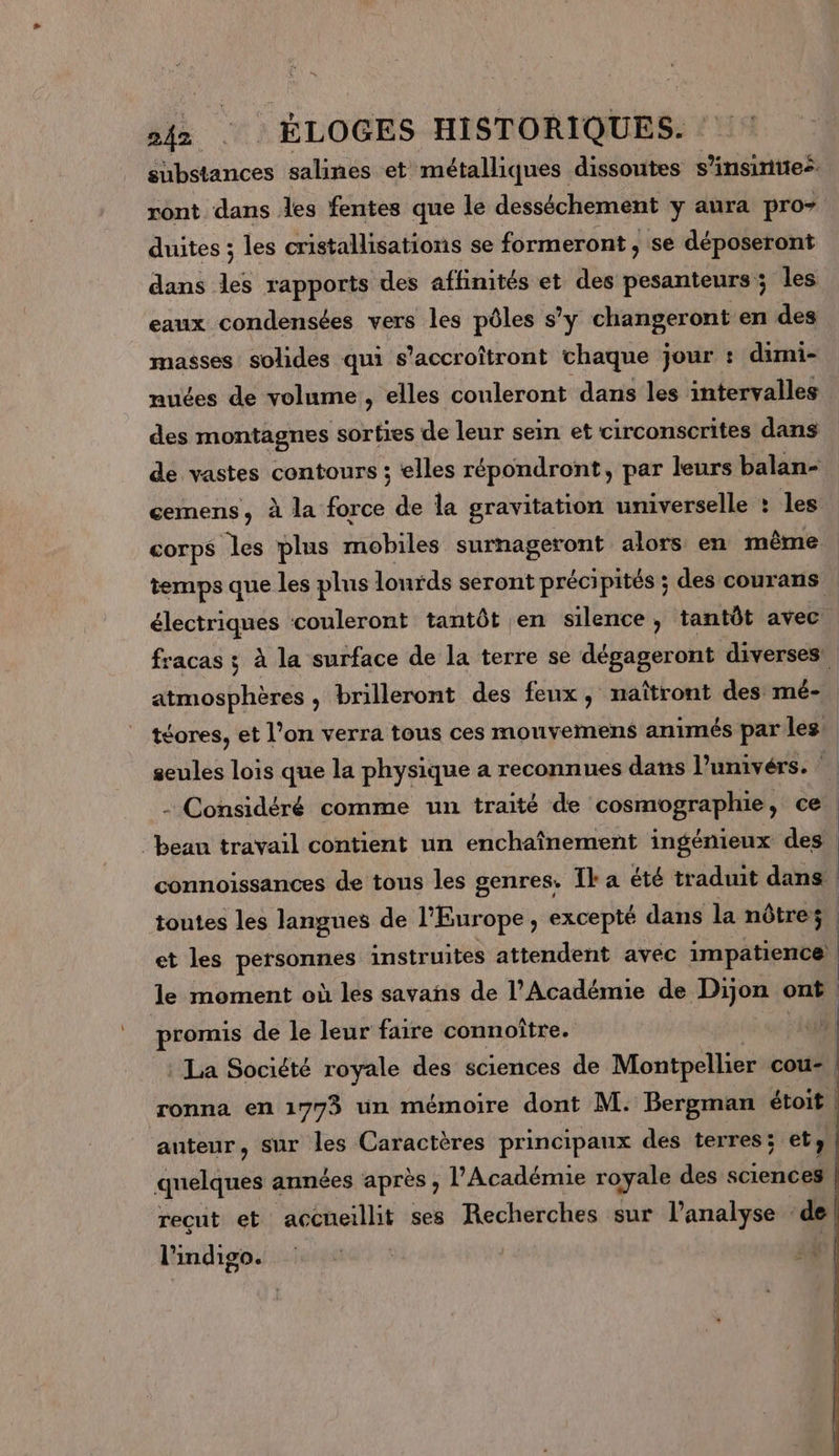 ANTON salines et métalliques dissoutes s’insinties. ront dans les fentes que le desséchement y aura pro duites ; les cristallisations se formeront , se déposeront dans les rapports des affinités et des pesanteurs ; les eaux condensées vers les pôles s’y changeront en des masses solides qui s’accroîtront chaque jour : dimi- nuées de volume , elles couleront dans les intervalles des montagnes sorties de leur sein et circonscrites dans de vastes contours ; elles répondront, par leurs balan- cemens, à la force de la gravitation universelle : les corps les plus mobiles surnageront alors en même temps que les plus lonrds seront précipités ; des courans | électriques couleront tantôt en silence, tantôt avec fracas ; à la surface de la terre se dégageront diverses. atmosphères, brilleront des feux, naîtront des mé- téores, et l’on verra tous ces mouvernens animés par les: seules lois que la physique a reconnues dans l’univérs. - Considéré comme un traité de cosmographie, ce | beau travail contient un enchaînement ingénieux des connoissances de tous les genres. Il: a été traduit dans | toutes les langues de l'Europe ; excepté dans la nôtres. | et les PO DPee instruites attendent avéc impatience) le moment où les savañs de l’Académie de Dijon on) | promis de le leur faire connoître. La Société royale des sciences de Montpellier cou- | ronna en 1773 un mémoire dont M. Bergman étoit | auteur, sur les Caractères principaux des terres; et » nel années après , l’Académie royale des sciences recut et accueillit ses Recherches sur l'analyse : ‘de lhindigo.i:.s4ata : 4