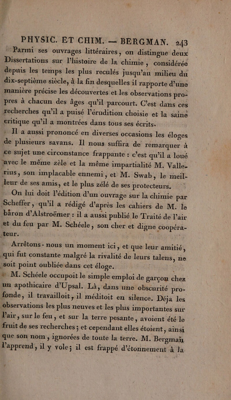 Parmi ses ouvrages littéraires, on distingue deux Dissertations sur l’histoire de la chimie » considérée depuis les temps les plus reculés Jusqu'au milieu du dix-septième siècle, à la fin desquelles il rapporte d’une manière précise les découvertes et les observations pro: pres à chacun des âges qu'il parcourt, C'est dans ces recherches qu'il a puisé l'érudition choisie et la saine critique qu’il a montrées dans tous ses écrits: » IL à aussi prononcé en diverses occasions les éloges de plusieurs savans. 11 nous sufüra de remarquer à ce sujet une circonstance frappante : c’est qu'il a loué avec le même zèle et la même impartialité M. Valle. ‘rius, son implacable ennemi, et M. Swab, le meil- eur de ses amis, et le plus zélé de ses protecteurs. On lui doit l'édition d’un ouvrage sur la chimie par Scheffer, qu'il a rédigé d’après les cahiers de M. Île bâäron d’Alstroëmer : il à aussi publié le Traité de l'air æt du feu par M. Schéele, son cher et digne coopéra- teur. Arrêtons- nous un moment ici &gt; et que leur amitié, .qui fut constante malgré la rivalité de leurs talens, ne soit point oubliée dans cet éloge. LAURE w M. Schéele occupoit le simple emploi de garcon chez un apothicaire d'Upsal. Là, dans une obscurité pro- donde, il travailloit, il méditoit en silence. Déja les observations les plus neuves et les plus importantes sur air, sur le feu , et sur la terre pesante , avoient été le fruit de ses recherches ; et cependant elles étoient, ainsi que son nom , ignorées de toute la terre. M. Bergmaïñ lapprend, il y vole; il est frappé d’étonnement à la 1