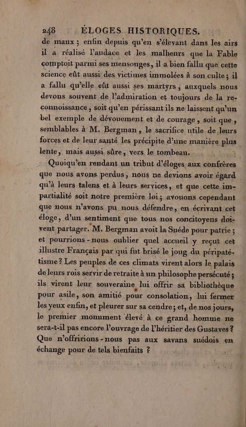 de Maux ; enfin depuis qu’en s’élevant dans les airs il à réalisé Vaudace et les malheurs que la Fable comptoit parmi ses mensonges, il a bien fallu que cette science eût aussi des victimes immolées à son culte ; 1l a fallu qu’elle eût aussi ses martyrs ; auxquels nous devons souvent de l'admiration et toujours de la re- connoiïssance , soit qu’en périssant ils ne: laissent qu? un bel exemple à dévouement et de courage , soit que, semblables. à M. Bergman, le sacrifice utile de leurs forces et de leur santé les précipite d’une manière plus Ets mais aussi sûre, vers le tombeau. - Loc Quoiqu’en rendant un tribut d’éloges.aux chu fière Le nous ayons perdus, nous ne. devions avoir égard qu’ à leurs talens et à leurs services , et que cette im- partialité soit notre première loi; avouons cependant que nous n’avons pu nous défendre, en écrivant cet éloge, d’un sentiment que tous nos concitoyens : doi- vent partager. M. Bergman avoit la Suéde pour patrie ; et pourrions -nous oublier quel accueil y. reçut cet illustre Français par qu fut brisé le joug du péripaté- tisme ? Les peuples de ces climats virent alors le palais de leurs rois servir de retraite à un philosophe persécuté ; ls virent leur souveraine lui offrir sa bibliothèque pour asile, son amitié pour consolation, lui fermer les yeux enfin, et pleurer sur sa cendre;et, de nos Jours, le premier monument élevé à ce grand homme ne sera-t-1l pas encore l’ouvrage de l'héritier des Gustaves ? Que n 'offririons - -nous pas aux sayans suédois en échange pour de tels bienfaits ? | :