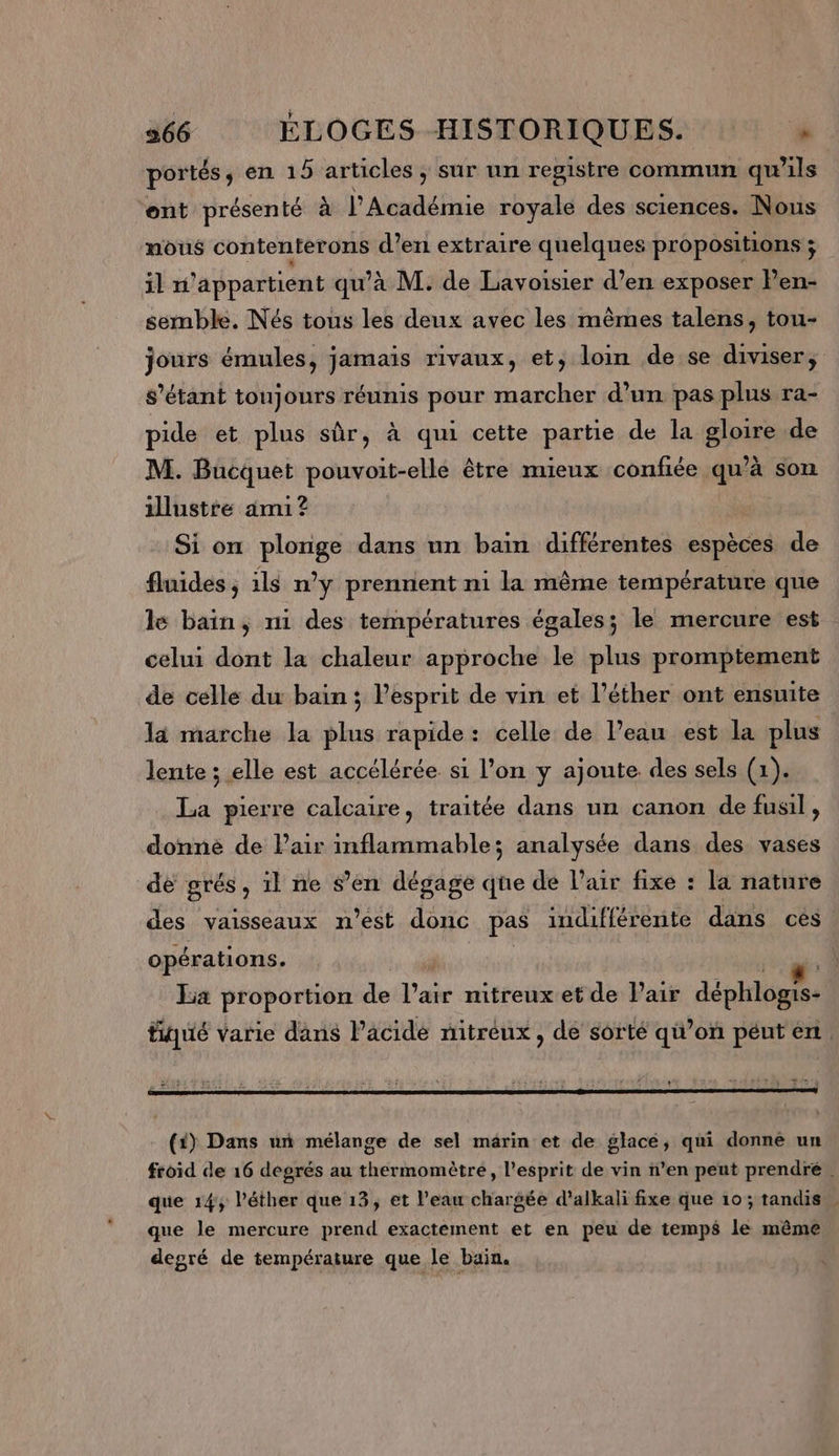 portés, en 15 articles , sûr un registre commun qu ls ent présenté à | Aadéfnie royale des sciences. Nous nous contentérons d’en extraire quelques propositions ; il ni appartient qu’à M. de Lavoisier d’en exposer Pen- semble. Nés tous les deux avec les mêmes talens, tou- jours émules, jamais rivaux, et, loin de se diviser, s'étant toujours réunis pour marcher d’un pas plus ra- pide et plus sûr, à qui cette partie de la gloire de M. Bucquet pouvoit-elle être mieux confiée qu’à son illustré ami? Si on plonge dans un bain différentes espèces de fluides ; ils n’y prennent ni la même température que le baïn, n1 des températures égales; le mercure est celui dont la chaleur approche le plus promptement de celle du bain; l'esprit de vin et l’éther ont ensuite la marche la plus rapide : celle de l’eau est la plus lente ; elle est accélérée si l’on y ajoute des sels (1). La pierre calcaire, traitée dans un canon de fusil , donnée de Pair inflammable; analysée dans des vases de grés , il ne s’en dégage que de l’air fixe : la nature des vaisseaux n’est donc pas indifférente dans ces opérations. é FE La proportion de l’air nitreux et de Pair déphlogis- tiqué varie dans Vâcide nitréux, de sorté qi’on péut ent (#) Dans ur mélange de sel marin et de glacé, qui donne un froid de 16 degrés au thermomètre, l'esprit de vin n’en peut prendre. que 14, l’éther que 13, et l’eau chargée d’alkali fixe que 10 ; tandis que le mercure prend exactement et en peu de temps le même degré de température que le bain.