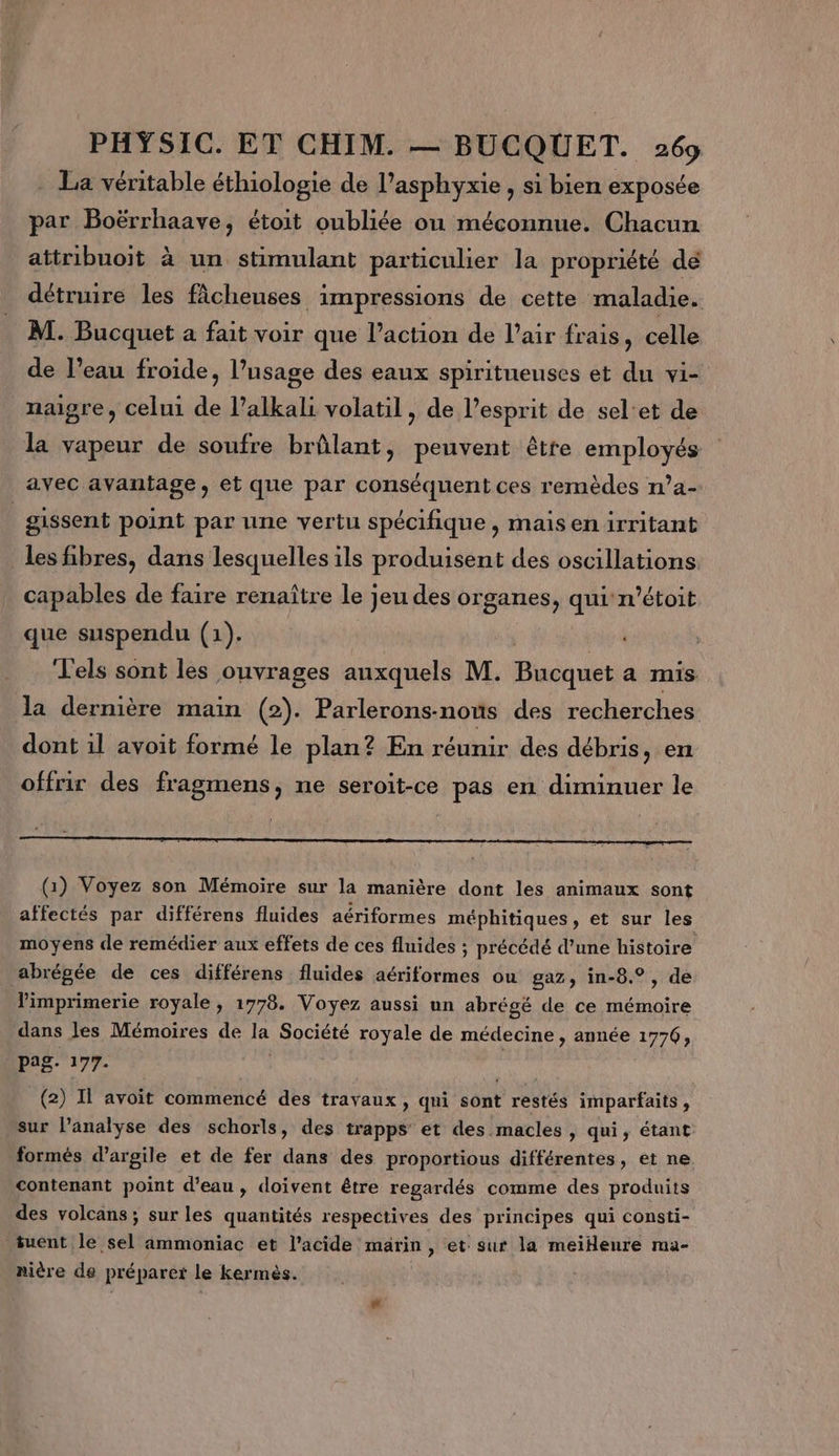 La véritable éthiologie de l’asphyxie , si bien exposée par Boërrhaave, étoit oubliée où méconnue. Chacun attribuoit à un stimulant particulier la propriété de détruire les fâcheuses impressions de cette maladie. M. Bucquet a fait voir que l’action de l’air frais, celle de l’eau froide, l’usage des eaux spiritueuses et du vi- naigre, celui de l’alkali volatil, de l'esprit de sel'et de la vapeur de soufre brûlant, peuvent être employés avec avantage, et que par conséquent ces remèdes ’a- | gissent point par une vertu spécifique, maisen irritant les fibres, dans lesquelles ils produisent des oscillations capables de faire renaître le jeu des organes, qui r'étoit que suspendu (1). T'els sont les ouvrages auxquels M. Bhéquet a mis la dernière main (2). Parlerons-nous des recherches dont il avoit formé le plan? En réunir des débris, en offrir des fragmens, ne seroit-ce pas en diminuer le (1) Voyez son Mémoire sur la manière dont les animaux sont affectés par différens fluides aériformes méphitiques, et sur les moyens de remédier aux effets de ces fluides ; précédé d’une histoire abrépée de ces différens fluides aériformes ou gaz, in-8.°, de l'imprimerie royale , 1778. Voyez aussi un abrégé de ce mémoire dans les Mémoires de la Société royale de médecine , année 1776, pag. 177. | (2) Il avoit commencé des travaux, qui sont restés imparfaits, sur l'analyse des schorls, des trapps et des macles , qui, étant formés d'argile et de fer dans des proportious différentes, et ne contenant point d’eau, doivent être regardés comme des produits des volcans ; sur les quantités respectives des principes qui consti- tuent le sel ammoniac et l'acide marin, et sur la meiHeure ra- nière de préparer le kermèés.