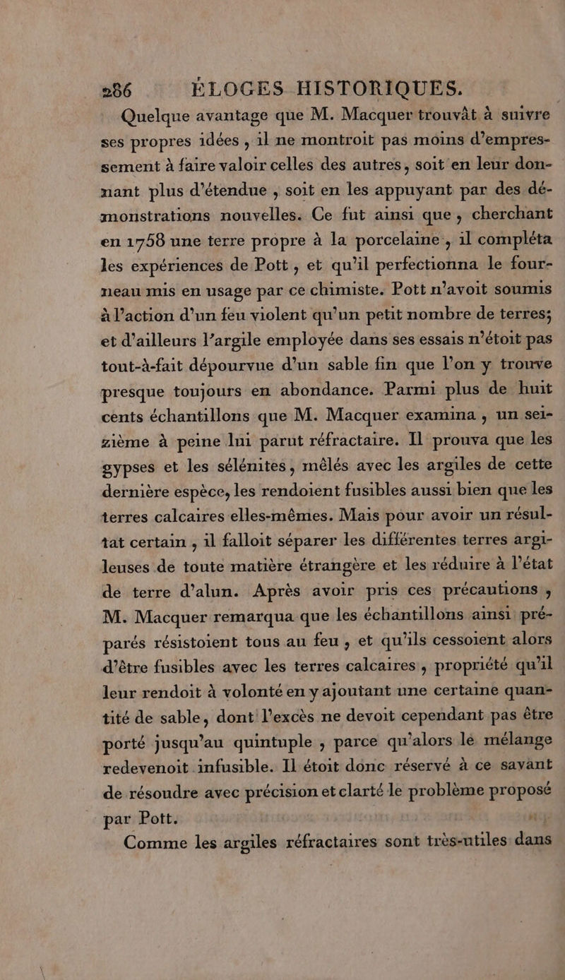 Quelque avantage que M. Macquer trouvât à suivre ses propres idées , 1l ne montroit pas moins d’empres- sement à faire valoir celles des autres, soit en leur don- nant plus d’étendue , soit en les appuyant par des dé- monstrations nouvelles. Ce fut ainsi que, cherchant en 1758 une terre propre à la porcelaine, il compléta les expériences de Pott , et qu’il perfectionna le four- neau mis en usage par ce chimiste. Pott n’avoit soumis à l’action d’un feu violent qu’un petit nombre de terres; et d’ailleurs l’argile employée dans ses essais m’étoit pas tout-à-fait dépourvue d’un sable fin que l’on y trouve presque toujours en abondance. Parmi plus de huit cents échantillons que M. Macquer examina , un se1= zième à peine lui parut réfractaire. Il prouva que les gypses et les sélénites, mêlés avec les argiles de cette dernière espèce, les rendoient fusibles aussi bien que les terres calcaires elles-mêmes. Mais pour avoir un résul- tat certain , il falloit séparer les différentes terres argt- leuses de toute matière étrangère et les réduire à l’état de terre d’alun. Après avoir pris ces précautions ; M. Macquer remarqua que les échantillons ainsi pré- parés résistoient tous au feu , et qu ils cessoient alors d'être fusibles avec les terres calcaires, propriété qu'il leur rendoit à volonté en y ajoutant une certaine quan- tité de sable, dont l'excès ne devoit cependant pas être porté jusqu’au quintuple , parce qu'alors lé mélange redevenoit .infusible. Il étoit donc réservé à ce savant de résoudre avec précision et clarté le problème proposé par Pott. | n Comme les argiles losoe de sont très-utiles den