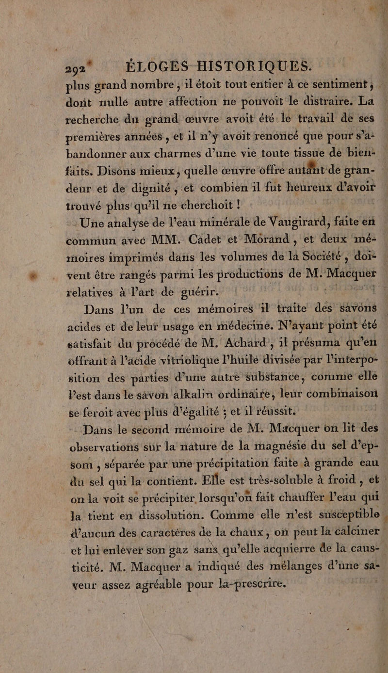 dont nullé autre affection ne pouvoit le distraire, La recherche du grand œuvre avoit été le travail de ses premières années , et il n’y avoit renoncé que pour s’a- bandonner aux Es d’une vie toute tissue dé bien: faits. Disons mieux, quelle œuvre offre autant de pran- deur et de dignité ; et combien ïl fut heureux d’avoir trouvé plus qu'il ne cherchoit ! Une analyse de l’eau minérale de Vaugirard, faite en commun avec MM. Cadet et Morand, et deux mé- noires imprimés dans les volumes de la Société , doi- vent être rangés parmi les productions de M. SE relatives à l’art de guérir. | Dans l’un de ces mémoires ‘il traite des savons acides et de leur usage en médecine. N'ayant point été satisfait du procédé de M. Achard , il présuma qu’en sition des parties d’une autre substance, comme elle l’est dans le savon alkalin ordinaire, is combinaison se feroit avec plus d’ égalité : s'EtAl réussit. som j RÉPANEE par une pr écipitation faite à à grande eau on la voit se précipiter, lorsqu” on fait chauffer l’eau qui la tient en dissolution. Comme elle n’est susceptible ticité. M. Macquer a indiqué des mélanges re sa veur assez agréable pour la-prescrire.