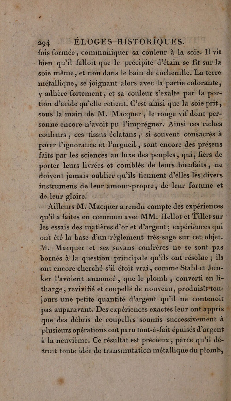 fois formée, communiquer sa couleur à la soie: Il vit bien qu'il falloit que le précipité d'étain se fît sur la soie même, et non dans le bain de cochemille. La terre métallique, se joignant alors avec la partie colorante, y adhère fortement, et sa couleur s’exalte par la por- tion d’acide qu’elle retient. C’est ainsi que la soie prit, sous la main de M. Macquüer , le rouge vif dont per- sonne encore n’avoit pu l’imprégner. Ainsi ces riches couleurs , ces tissus éclatans ; si souvent consacrés à parer l'ignorance et l’orgueil , sont encore des présens faits par les sciences au luxe des ‘peuples, qui, fièrs de instrumens de leur‘amour-propre, de leur LL os et de. leur gloire. Ailleurs M. Macquer a rendu compte des expériences qu'il a faites en commun avec MM. Hellot et Tillet sur les essais des matières d’or et d'argent; expériences qui ont été la base d’un règlement très-sage sur cet: objet. ont encore cherché sl: étoit vrai, comme Stahlet Jun- ker l’avoient annoncé , que le plomb , converti en li- pas auparavant. Des expériences exactes leur ont. pprs que des débris de coupelles soumis successivement à plusieurs opérations ont paru tout-à-fait épuisés d'argent À la neuvième. Ce résultat est précieux, parce qu'il dé- truit tonte idée de transmutation métallique du plomb, *