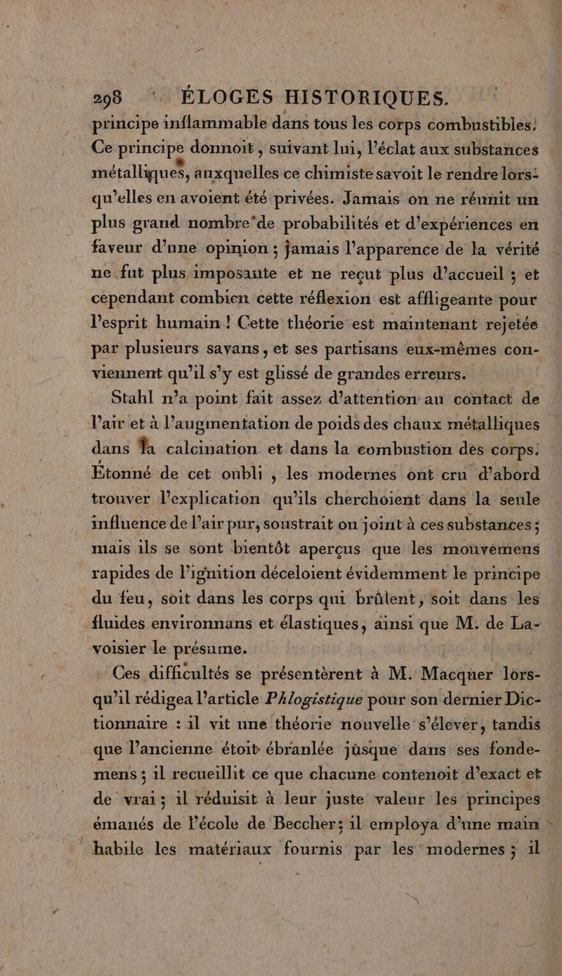 principe inflammable dans tous les corps combustibles: Ce principe donnoït , suivant lui, l'éclat aux substances métalliques, auxquelles ce chimiste savoit le rendre lors: qu’elles en avoient été privées. Jamais on ne réunit un plus grand nombre'de probabilités’ et d'expériences en faveur d’nne opinion ; jamais l’apparence de la vérité ne fut plus imposante et ne reçut plus d'accueil ; et cependant combien cette nee oi est affligeante pour l'esprit humain ! Cette théorie est maintenant rejetée par plusieurs savans, et ses partisans eux-mêmes con- viennent qu'il s’y est glissé de grandes erreurs. Stahl n'a point fait assez d'attention au contact de Vair et à l'augmentation de poids des chaux métalliques dans a calcination et dans la combustion des corps. Étonné de cet oubli , les modernes ont cru d’abord trouver l'explication qu'ils cherchoïent dans la senle influence de l'air pur, soustrait on joint à ces substances ; mais ils se sont bientôt aperçus que les mouvémens rapides de Figmition déceloient évidemment le principe du feu, soit dans les corps qui brûlent, soit dans les fluides environnans et A ainsi que M. de La- -voisier le présume. Ces difficultés se présentèrent à M. Macquer lors- qu’il rédigea l’article PAlogistique pour son dernier Dic- tionnaire : 1l vit une théorie nouvelle s'élever, tandis que l’ancienne étoit ébranlée jûsque dans ses fonde- mens ; 1l recueillit ce que chacune contenoit d’exact et de vrai; 1l réduisit à leur juste valeur les principes émanés de l’école de Beccher; 1l employa d’une main + habile les matériaux fournis par les’ modernes ; il.