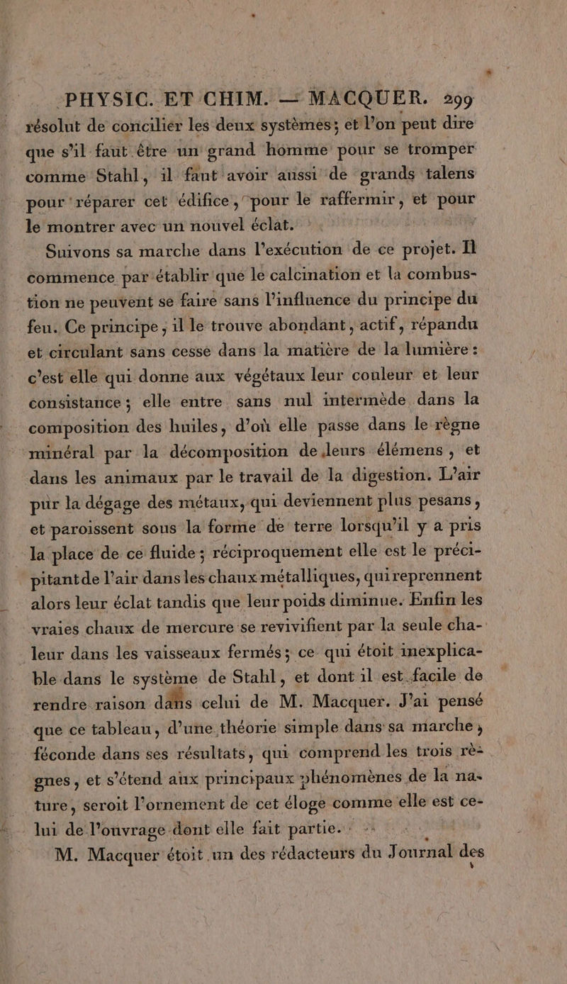 résolut de concilier les deux systèmes ; et l’on peut dire que s’il faut être un grand homme pour se tromper comme Stahl 4 il fant avoir aussi de grands talens pour ‘réparer cet édifice, pour le raffermir, et pour le montrer avec un nouvel éclat. Suivons sa marche dans l'exécution de ce projet. I commence par établir que le calcination et la combus- tion ne peuvent se faire sans l'influence du principe du feu. Ce principe ; il le trouve abondant , actif, répandu et circulant sans cesse dans la matière de la lumière : c’est elle qui donne aux végétaux leur couleur et leur consistance ; elle entre sans nul intermède dans la composition des huiles, d’où elle passe dans le règne minéral par la décomposition de leurs élémens , et dans les animaux par le travail de la digestion. L'air pur la dégage des métaux, qui deviennent plus pesans, et paroissent sous la forme de terre lorsqu'il y a pris _ la place de ce fluide ; réciproquement elle est le préci- _pitantde l'air dansles chaux métalliques, quireprennent alors leur éclat tandis que leur poids diminue. Enfin les vraies chaux de mercure se revivifient par la seule cha- _ leur dans les vaisseaux fermés; ce qui étoit inexplica- ble dans le système de Stahl, et dont 1l est facile de rendre raison as celui de M. Macquer. J'ai pensé que ce tableau, d’une théorie simple dans sa marche ; féconde dans ses résultats, qui comprend les trois rè- gnes, et s'étend ax principaux phénomènes de la na. ture, seroit l’ornement de cet éloge comme elle est ce- lui de l’onvrage dont elle fait partie. - M. Macquer étoit un des rédacteurs du Journal des