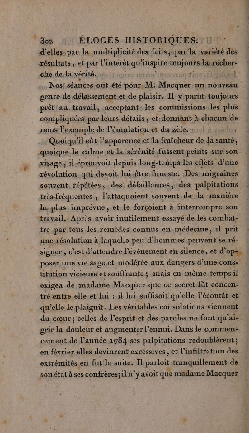 Bo2 ÉLOGES HISTORIQUES: : 1° : d'elles: par la multiplicité des faits, par Ta idee tés xésultats, et par l'intérêt qu’ di ob toujours la géchag che.de, la vérité. Méta Gien ti Maniunt Tor ri ibsef …., Nos: séamées ont été pour: M; Macé un nouveau genre de délassement et.de plaisir. Il y parut: toujours prêt ‘au. travail, .acceptañt. les commissions les plus compliquées par leurs détails, et: donnant à chacun de nous l'exemple de l’émulation;et duZèle, 531 4 eaètlos : Quoiqu'il eût l'apparence et la fraîcheur de la santé, quoique le calme ét la sérénité fussent peints sur son. visage; 1l éprouvoit depuis long-temps les effets d’une révolution qui devoit lux.être, funeste. Des migraines souvent, répétées ; des défaillances, des palpitations très-fréquentes, l’attaquoient souvent de: la «manière la. plus imprévue, et le forçoient à interrompre son ‘travail, Après avoir inutilement essayé de les combat- tre par tous les remèdes connus en médecine, il prit une résolution à laquelle peu d'hommes peuvent se ré- signer , c’est d'attendre l'événement en silence, et d’op=. poser une vie sage,et modérée aux dangers d’une cons- titution vicieuse et souffrante ; mais en même temps 11 à exigea de madame Macquer que ce secret fût concen- tré entre elle. et lui : 1l lui suffisoit qu’elle lPécoutèt et qu’elle le plaignit. Les véritables consolations D du cœur; celles de l’esprit et des paroles ne font qu’ai- grir la douleur et augmenter l'ennui. Dans le commen cement de l’année 1784 ses palpitations redoublèrent ; en février elles devinrent excessives , et l’infiltration des extrémités en fut la suite. Il parloit tranquillement de. son état à ses confrères;il n’y avoit que madame Macquer