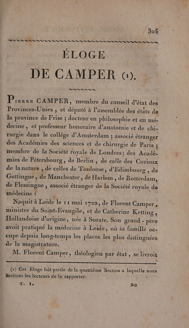 ÉLOGE DE CAMPER «). Dans CAMPER, membre du conseil d'état des Provinces-Unies , et député à l'assemblée des états de la province de Frise ; docteur en philosophie et en mé- decine , et professeur honoraire d'anatomie et de chi- rurgie dans le collége d'Amsterdam ; associé étranger des Académies des sciences et de chirurgie de Paris : membre de la Société royale de Londres: des Acadé- mies de Pétersbourg , de Berlin, de celle des Curieux de lanature » de celles de Toulouse, d'Edimbourg , de Gottingue , de Manchester, de Harlem , de Rotterdam, de Flessingue , associé étranger de la Société royale de médecine : s Naquit à Leide le 11 mai 1722, de Florent Camper, ministre du Saint-Evangile, et de Catherine Ketting , Hollandoise d’origine, née à Surate. Son graud - père avoit pratiqué la médecine à Leide, où 5a famille oc- cupe depuis long-temps les places les plus distinguées de la magistrature. M. Florent Camper, théologien par état, se livroit EE (1) Cet Éloge fait partie de la quatrième Section à laquelle nous Fnvitons les lecteurs de le rapporter. | \ T,. le 2Q