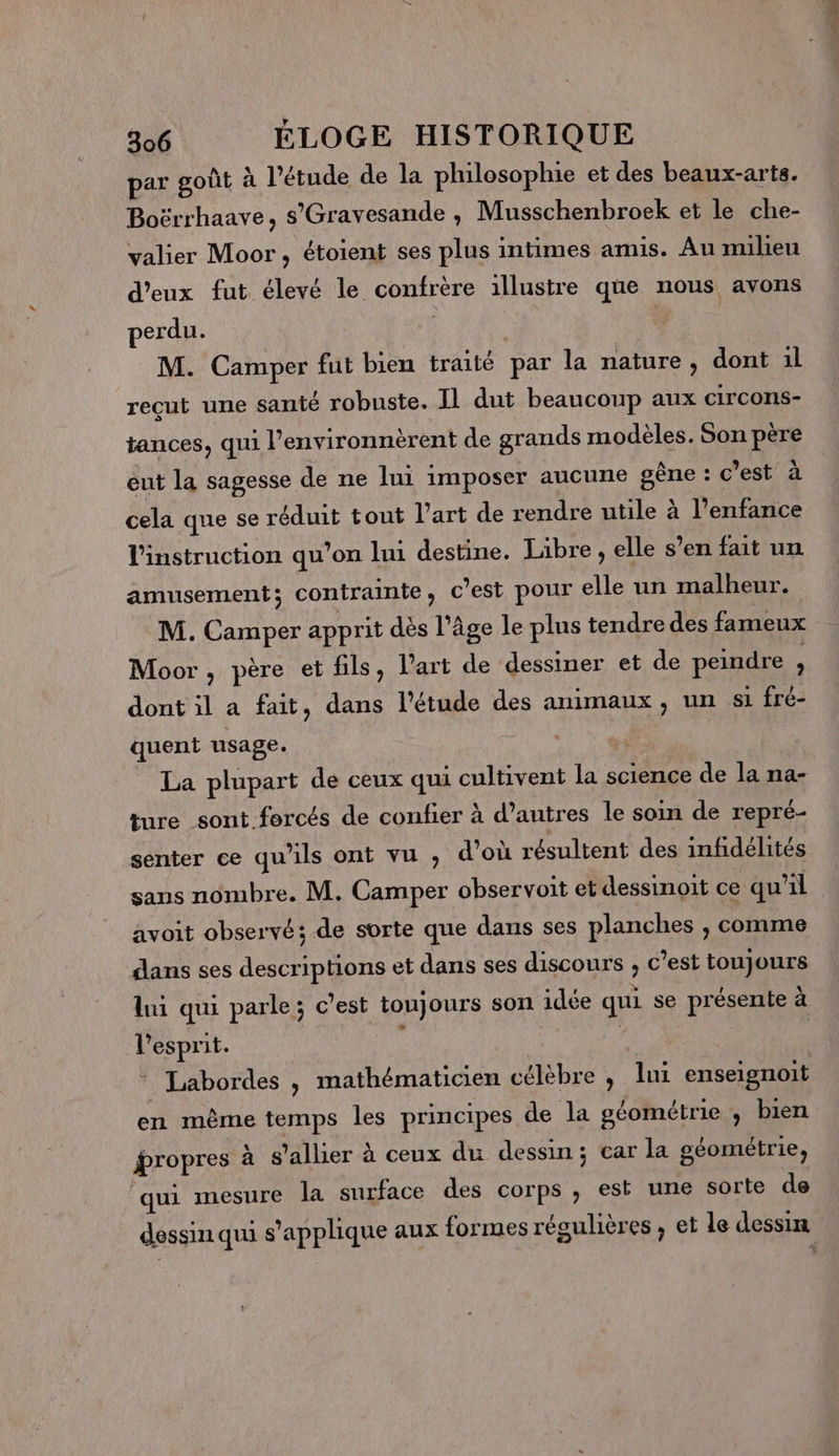 par goût à l'étude de la philosophie et des beaux-arts. Boërrhaave, s'Gravesande , Musschenbroek et le che- valier Moor , étoient ses plus intimes amis. Au milieu d'eux fut élevé le confrère illustre que nous avons perdu. ; | | M. Camper fut bien traité par la nature, dont 1l reçut une santé robuste. Il dut beaucoup aux circons- tances, qui l’environnèrent de grands modèles. Son père eut la sagesse de ne lui imposer aucune gêne : c’est à cela que se réduit tout l'art de rendre utile à l’enfance l'instruction qu’on lui destine. Libre, elle s’en fait un amusement; contrainte ; c’est pour elle un malheur. M. Camper apprit dès l’âge le plus tendre des fameux Moor , père et fils, l'art de dessiner et de peindre À dont il a fait, dans l'étude des animaux , un si fré- quent usage. La plupart de ceux qui cultivent la science de la na- ture sont forcés de confier à d’autres le soin de repré- senter ce qu’ils ont vu , d'où résultent des infidélités sans nombre. M. Camper observoit et dessinoit ce qu'il avoit observé; de sorte que dans ses planches , comme dans ses descriptions et dans ses discours ; c’est toujours lui qui parle; c’est toujours son idée qui se présente à l'esprit. ; f * Labordes , mathématicien célèbre , lui enseignoit en même temps les principes de la géométrie ; bien propres à s’allier à ceux du dessin; car la géométrie, qui mesure la surface des corps, est une sorte de