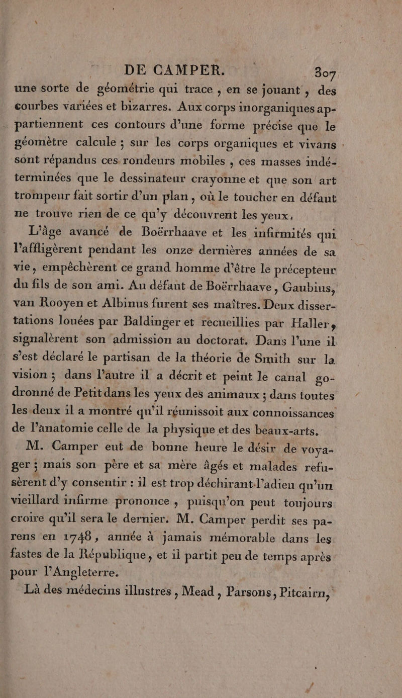 une sorte de géométrie qui trace , en se jouant , des courbes varices et bizarres. Aux corps inorganiques ap- partiennent ces contours d’une forme précise que le géomètre calcule ; sur les corps organiques et vivans : sont répandus ces rondeurs mobiles , ces masses indé- terminées que le dessinateur crayonne et que son art trompeur fait sortir d’un plan, où le toucher en défaut ne trouve rien de ce qu'y découvrent les yeux, L'âge avancé de Boërrhaave et les infirmités qui l'affligèrent pendant les onze dernières années de sa vie, empêchèrent ce grand homme d’être le précepteur du fils de son ami. Au défant de Boërrhaave , Gaubius, van Rooyen et Albinus furent ses maîtres. Deux disser- tations lounées par Baldinger et recueillies par Haller 5 signalèrent son admission au doctorat. Dans l’une il s’est déclaré le partisan de la théorie de Smith sur la vision ; dans l’autre il a décrit et peint le canal go- dronné de Petit dans les yeux des animaux ; dans toutes les deux il a montré qu “il réunissoit aux ne de l’anatomie celle de la physique et des beaux-arts. M. Camper eut de bonne heure le désir de vOya- ger ; mais son père et sa mère âgés et malades refu- sèrent d’y consentir : 1l est trop déchirant-l’adieu qu’un vieillard infirme prononce , puisqu'on peut toujours croire qu’il sera le dernier. M. Camper perdit ses pa- rens en 1748, année à jamais mémorable dans les fastes de la République, et 1 partit peu de temps après pour l'Angleterre. Là des médecins illustres , Mead , Parsons, Pitcairn,