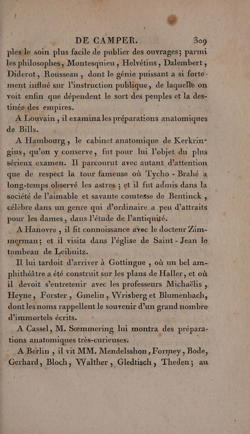 ! | é DE CAMPER. 309 plesile soin plus facile de publier des ouvrages; parmi les philosophes, Montesquieu , Helvétius , Dalembert , Diderot, Rousseau , dont le génie puissant a si forte ment influé sur l’instruction publique, de laquelle on voit enfin que dépendent le sort des peuples et la des- tinée des empires. | À Louvain , il examina les préparations anatomiques de Bills. À Hambourg , le cabinet anatomique de Kerkrin- gius, qu'on y conserve, fut pour lui l’objet du plus sérieux examen. Il parcourut avec autant d'attention que de respect la tour fameuse où Tycho - Brahé a long-temps observé les astres ; et 11 fut admis dans la société de l’aimable et savante comtesse de Bentinck : célèbre dans un genre qui d'ordinaire a peu d’attraits pour les dames, dans l’étude de l'antiquité. : À Hanovre , 1l fit connoissance avec le docteur Zim- merman; et il visita dans l’église de Saint - Jean le tombeau de Leibunitz. Il lui tardoit d’arriver à Gottingue , où un bel am- phithéâtre a été construit sur les plans de Haller,.et où il devoit s’entretemir avec les professeurs Michaëlis , Heyne, Forster, Gmelin, VVrisberg et Blumenbach, dont les noms rappellent le souvenir d’un grand nombre: d’immortels écrits. . À Cassel, M. Sæmmering lui montra des prépara- tions anatomiques très-curieuses: \ À Berlin , il vit MM. Mendelsshon , Formey , Bode, Gerhard, Bloch, VValther , Gledtisch, Theden; au