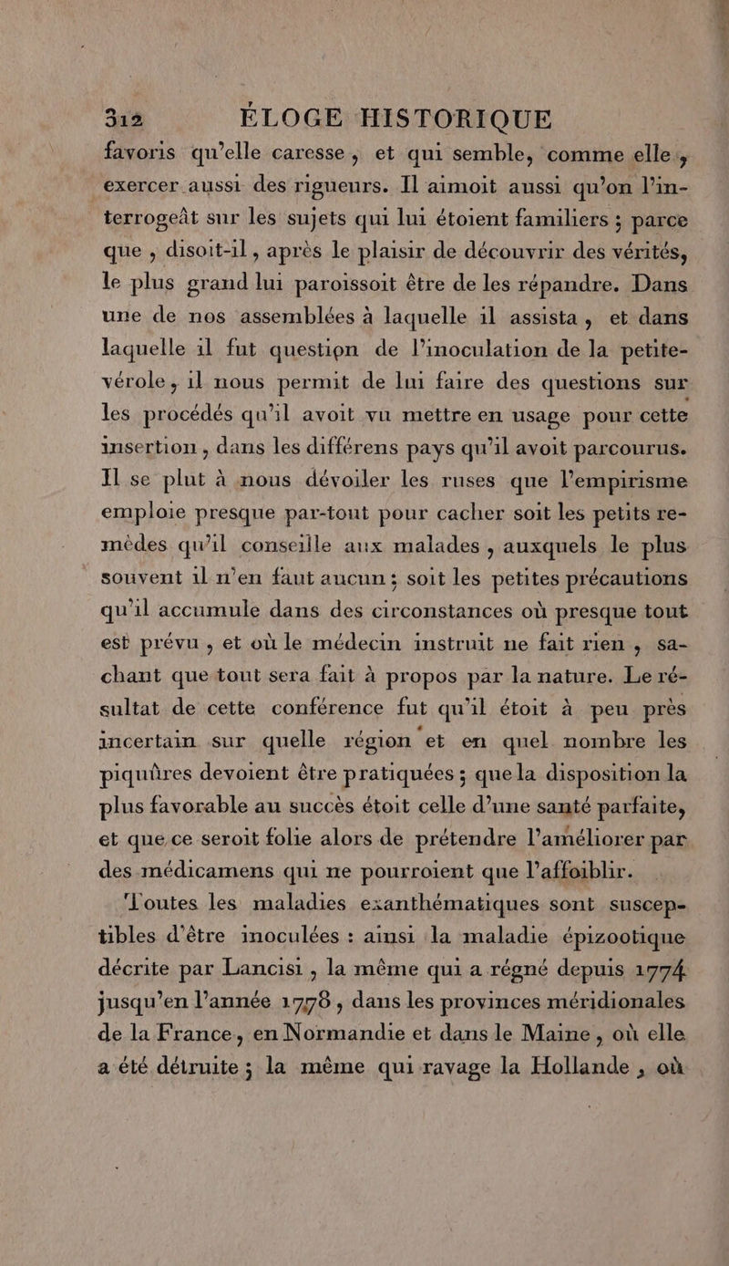 favoris qu’elle caresse, et qui semble, comme elle, exercer aussi des rigueurs. Il aimoit aussi qu’on l’in- terrogeñt sur les sujets qui lui étoient familiers ; parce que , disoit-il, après le plaisir de découvrir des vérités, le plus grand lui paroissoit être de les répandre. Dans une de nos assemblées à laquelle il assista, et dans laquelle 11 fut question de l’inoculation de la petite- vérole, 1l nous permit de li faire des questions sur les procédés qu'il avoit vu mettre en usage pour cette insertion , dans les différens pays qu’il avoit parcourus. Il se plut à nous dévoiler les ruses que l’empirisme emploie presque par-tout pour cacher soit les petits re- méêdes qu’il conseille aux malades , auxquels le plus souvent 1l n’en faut aucun; soit les petites précautions qu'il accumule dans des circonstances où presque tout est prévu , et où le médecin instruit ne fait rien , sa- chant que tout sera fait à propos par la nature. Le ré- sultat de cette conférence fut qu’il étoit à peu près incertain sur quelle région ‘et en quel nombre les piquûres devoient être pratiquées ; que la disposition la plus favorable au succès étoit celle d’une santé parfaite, et que ce seroit folie alors de prétendre l'améliorer par des médicamens qui ne pourroient que l’affoiblir. Loutes les maladies exanthématiques sont suscep- tibles d’être inoculées : ainsi la maladie épizootique décrite par Lancisi , la même qui a régné depuis 1774 jusqu’en l’année 1778 , dans les provinces méridionales de la France, en Normandie et dans le Maine , où elle a été détruite ; la même qui ravage la Hollande , où