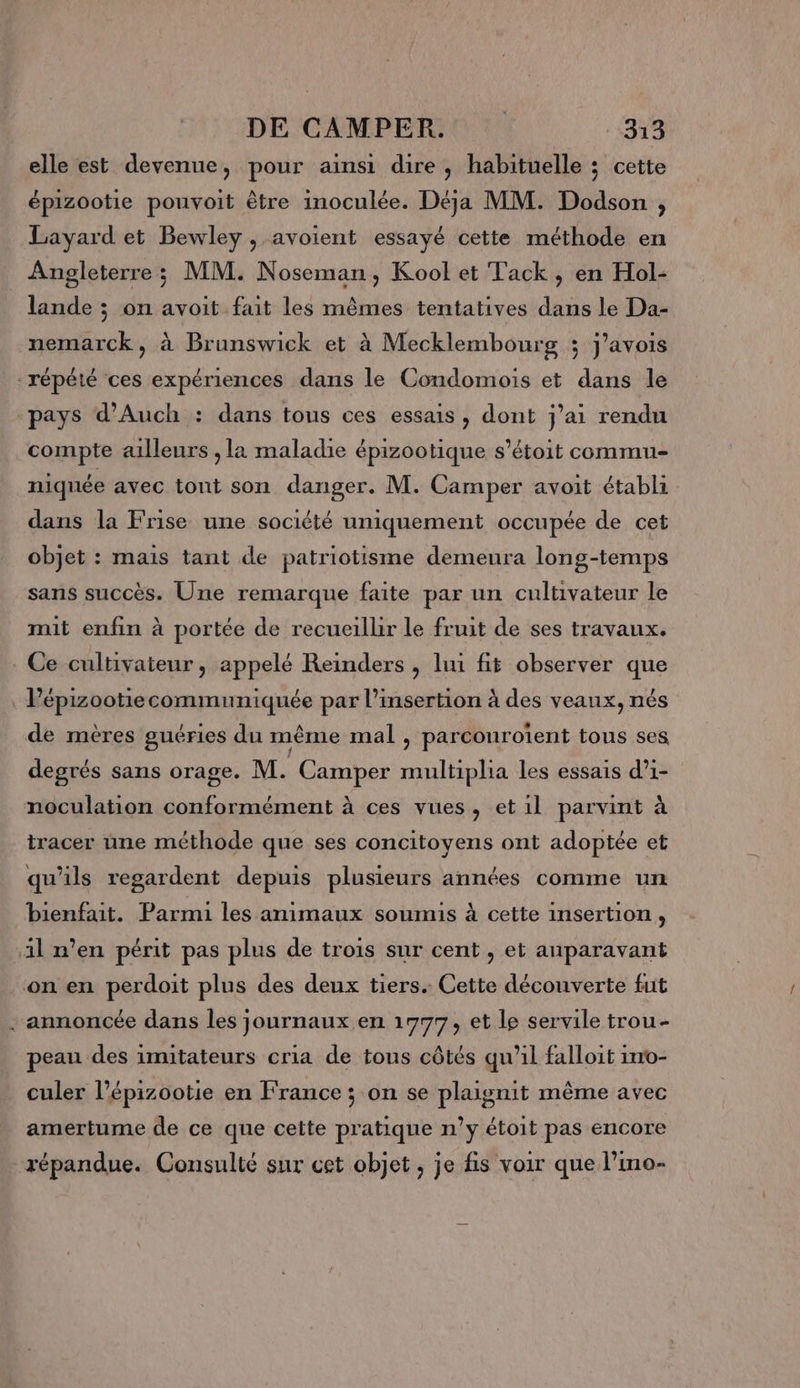 elle est devenue, pour ainsi dire, habituelle ; cette épizootie pouvoit être inoculée. Déja MM. Dodson , Layard et Bewley , avoient essayé cette méthode en Angleterre; MM. Noseman, Kool et Tack, en Hol- lande ; on avoit fait les mêmes tentatives dans le Da- nemarck, à Brunswick et à Mecklembourg 3; j’avois répété ces expériences dans le Condomois et dans le pays d’Auch : dans tous ces essais, dont j'ai rendu compte ailleurs , la maladie épizootique s’étoit commu- niquée avec tont son danger. M. Camper avoit établi dans la Frise une société uniquement occupée de cet objet : mais tant de patriotisme demeura long-temps sans succès. Une remarque faite par un cultivateur le mit enfin à portée de recueilbr le fruit de ses travaux. . Ce cultivateur, appelé Reinders , lui fit observer que _Pépizootiecommuniquée par l'insertion à des veaux, nés de mères guéries du même mal , parcouroient tous ses degrés sans orage. M. Camper multiplia les essais d’1- noculation conformément à ces vues, et1l parvint à tracer une méthode que ses concitoyens ont adoptée et qu'ils regardent depuis plusieurs années comme un bienfait. Parmi les animaux soumis à cette insertion, 1l n’en périt pas plus de trois sur cent , et auparavant on en perdoit plus des deux tiers. Cette découverte fut annoncée dans les journaux en 1777, et le servile trou- peau des imitateurs cria de tous côtés qu’il falloit ino- culer l’épizootie en France ; on se plaignit même avec amertume de ce que cette pratique n’y étoit pas encore répandue. Consulté sur cet objet, je fis voir que l’imo-