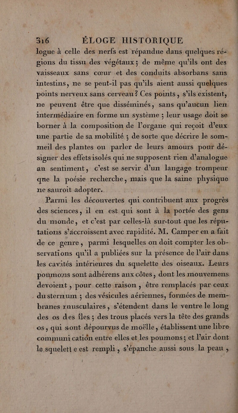 logue à celle des nerfs est répandue dans quelques ré- gions du tissu des végétaux; de même qu'ils ont des vaisseaux sans cœur et des conduits absorbans sans intestins, ne se peut-il pas qu'ils aient aussi quelques points nerveux sans cerveau ? Ces points, s'ils existent, ne peuvent être que disséminés, sans qu'aucun lien intermédiaire en forme un système ; leur usage doit se borner à la composition de l’organe qui recoit d’eux une partie de sa mobilité ; de sorte que décrire le som- meil des plantes ou parler de leurs amours pour dé- signer des effetsisolés qui ne supposent rien d’analogue au sentiment, c’est se servir d’un langage trompeur que la poésie recherche, mais que la saine physique ne sauroit adopter. Parmi les découvertes qui contribuent aux progres des sciences, 1l en est qui sont à la portée des gens du monde, et c’est par celles-là sur-tout que les répu- tations s’äccroissent avec rapidité. M. Camper en a fait de ce genre, parmi lesquelles on doit compter les ob- servations qu'il a publiées sur la présence de l’air dans les cavités intérieures du squelette des oiseaux. Leurs poumons sont adhérens aux côtes, dont les mouvemens devoient , pour cette raison , être remplacés par ceux . dusternmum ; des vésicules aériennes, formées de mem- branes ruusculaires, s'étendent dans le ventre le long des os des îles ; des trous placés vers la tête des grands os, qui sont dépourvus de moëlle, établissent une libre communi catiôn entre elles et les poumons; et l’air dont le squeleri e est rempli , s’'épanche aussi sous la peau ,