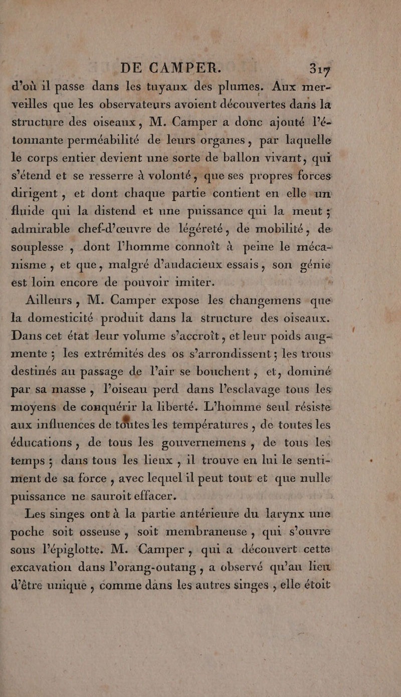 d’où 1l passe dans les tuyaux des plumes. Aux mer- vetlles que les observateurs avoient découvertes dans la structure des oiseaux, M. Camper a donc ajouté l’é- tonnante perméabilité de leurs organes, par laquelle le corps entier devient une sorte de ballon vivant, qui s'étend et se resserre à volonté ; que ses propres forces dirigent , et dont chaque partie contient en elle un fluide qui la distend et une puissance qui la meut ; admirable chef-d'œuvre de légéreté, de mobilité, de: souplesse , dont l’homme connoît à peine le méca- nisme ; et que, malgré d’audacieux essais, son génie est loin encore de pouvoir imiter. | Ailleurs , M. Camper expose les changemens que la domesticité produit dans la structure des oiseaux. Dans cet état leur volume s'accroît, et leur poids aug- mente ; les extrémités des os s’arrondissent ; les trous destinés an passage de l’air se bouchent , et, dominé par sa masse, l'oiseau perd dans l'esclavage tous les moyens de conquérir la liberté. L'homme seul résiste aux influences de tôutes les températures , de toutes les éducations , de tous les gouvernemens , de tous les temps ; dans tous les lieux , il trouve en lui le senti- ment de sa force , avec lequel il peut tout et que nulle puissance ne sauroit effacer. Les singes ont à la partie antérieure du larynx une poche soit osseuse ; Soit membraneuse , qui s'ouvre sous l’épiglotte. M. Camper , qui a découvert cette excavation dans l’orang-outang , a observé qu'au lien d’être unique ; comme dans les autres singes ; elle étoit