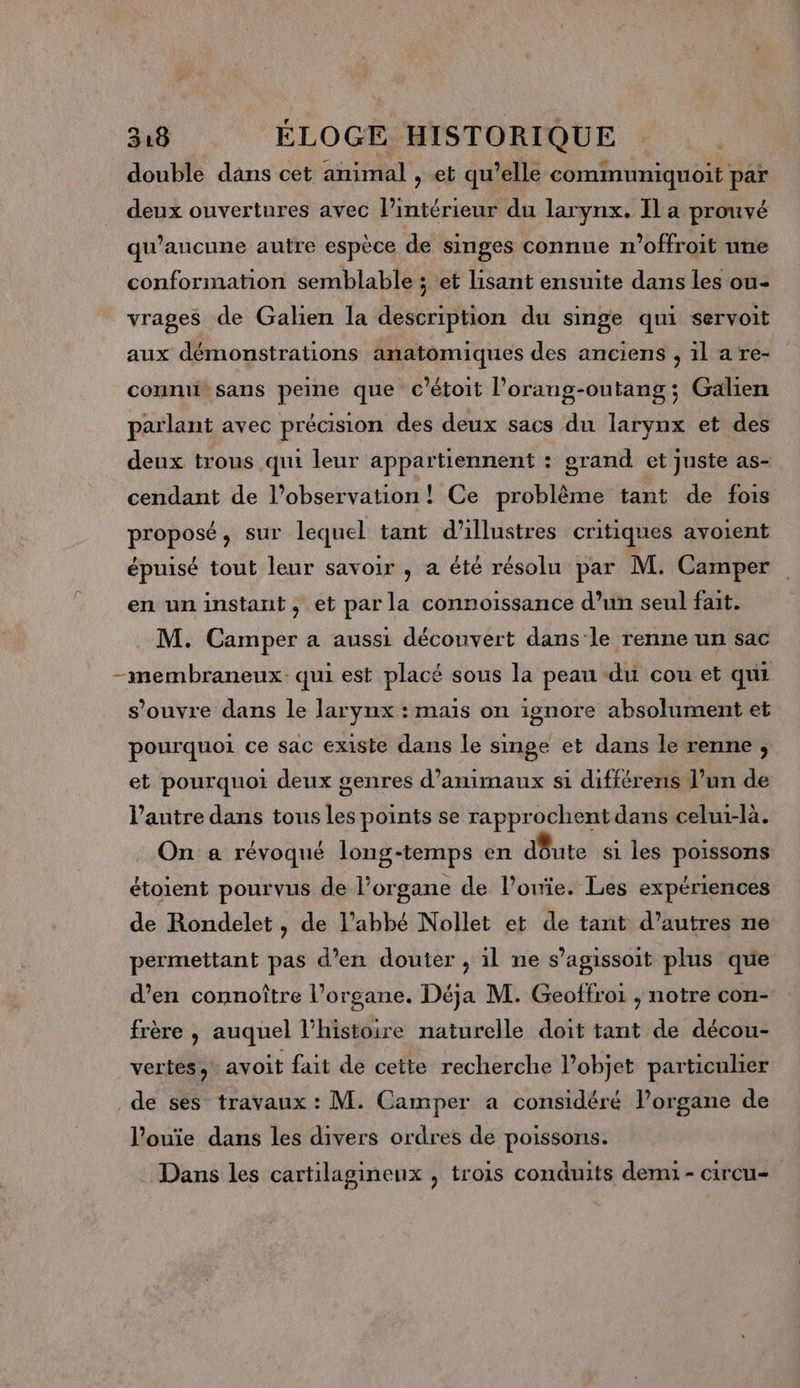 double dans cet animal , et qu’elle communiquoit par deux ouvertures avec l’intérieur du larynx. Il a prouvé qu'aucune autre espèce de singes connue n'offroit une conformation semblable ; et lisant ensuite dans les ou- vrages de Galien la description du singe qui servoit aux démonstrations anatomiques des anciens , 1l a re- connu sans peine que c’étoit l’orang-outang; Galien parlant avec précision des deux sacs du larynx et des deux trous qui leur appartiennent : grand et juste as- cendant de l’observation! Ce problème tant de fois proposé, sur lequel tant d'illustres critiques avoient épuisé tout leur savoir , a été résolu par M. Camper en un instant, et par la connoissance d’un seul fait. M. Camper a aussi découvert dans'le renne un sac — membraneux- qui est placé sous la peau du cou et qui s’ouvre dans le larynx : mais on ignore absolument et pourquoi ce sac existe dans le singe et dans le renne , et pourquoi deux genres d’amimaux si différens l’un de l’autre dans tous les points se rapprochent dans celui-là. On a révoqué long-temps en dôute si les poissons étoient pourvus de l’organe de l’onïie. Les expériences de Rondelet , de l’abbé Nollet et de tant d’autres ne permettant pas d’en douter , il ne s’agissoit plus que d’en connoître l’organe. Déja M. Geoffroi , notre con- frère , auquel l’histoire naturelle doit tant de décou- vertes, avoit fait de cette recherche Pobjet particulier de ses travaux : M. Camper a considéré l’organe de l'ouïie dans les divers ordres de poissons. Dans les cartilagineux , trois conduits demi - circu-