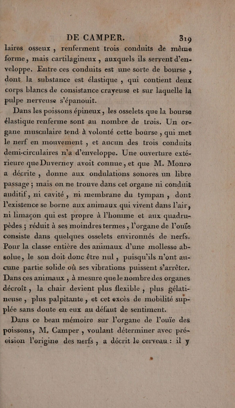 DE CAMPER. | 519 laires osseux , renferment trois conduits de même forme, mais cartilagineux , auxquels ils seryent d’en- veloppe. Entre ces conduits est une sorte de bourse ; dont la substance est élastique , qui contient deux corps blancs de consistance crayeuse et sur laquelle la pulpe nerveuse s’épanouit. Dans les poissons épineux , les osselets que la bourse élastique renferme sont au nombre de trois. Un or- gane musculaire tend. à volonté cette bourse , qui met le nerf en mouvement , et aucun des trois conduits demi-circulaires n’a d’enveloppe. Une ouverture exté- rieure que Duverney avoit connue , et que M. Monro a décrite, donne aux ondulations sonores un libre passage ; mais on ne trouve dans cet organe ni conduit auditif, ni cavité, ni membrane du tympan, dont l'existence se borne aux animaux qui vivent dans l'air, ni limacon qui est propre à l’homme et aux quadru- pèdes ; réduit à ses moindres termes , l’organe de l’ouïe consiste dans quelques osselets environnés de nerfs. Pour la classe entière des animaux d’une mollesse ab- solue, le son doit donc être nul , puisqu'ils n’ont au- cune partie solide où ses vibrations puissent s'arrêter. Dans ces animaux , à mesure que le nombre des organes décroît, la chair devient plus flexible , plus gélati- neuse , plus palpitante , et cet excès de mobilité sup- plée sans doute en eux au défaut de sentiment. Dans ce beau mémoire sur l’organe de l’ouïe des poissons, M, Camper , voulant déterminer avec pré- eision l’origine des nerfs, a décrit le cerveau: il y