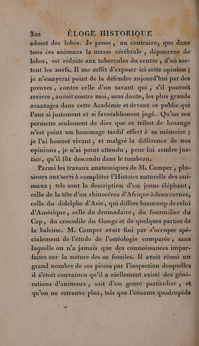 lobes, est réduite aux tubercules du centre, d’où sor- tent les nerfs. Il me suffit d'exposer ici cette opinion ; je n’essayerai point de la défendre aujourd’hui par des preuves, contre celle d’un savant qui, s'il pouvoit revivre , auroit contre moi, sans doute, les plus grands avantages dans cette Académie et devant ce public qui V’ont si justement et si favorablement jugé. Qu'on me permette seulement de dire que ce tribut de louange west point un hommage tardif offert à sa mémoire ; je l’ai honoré vivant, et malgré la différence de nos opinions , je n'ai point attendu , pour lui rendre. jus- ice, qu'il fût descendu dans le tombeau, sieurs ont'servi à compléter l'Histoire naturelle des ami- maux ; tels sont la description d’un jeune éléphant, celle de la tête d’un rhinocéros d'Afrique à deux cornes, celle du didelphe d'Asie, qui diffère beaucoup de celui d'Amérique, celle du dromadaire, du fourmilier du Cap, du crocodile du Gange et de quelques parties de la baleine. M. Camper avoit fini par s'occuper spé- _cialement de l'étude de l’ostéologie comparée ; sans laquelle on n’a jamais que des connoissances impar- faites sur la nature des os fossiles. IL avoit réuni un grand nombre de ces pièces par l’inspection desquelles il s’étoit convaincu qu'il a réellement existé des géné- qu’on ne retrouve plus, tels que l'énorme quadrupède Poe