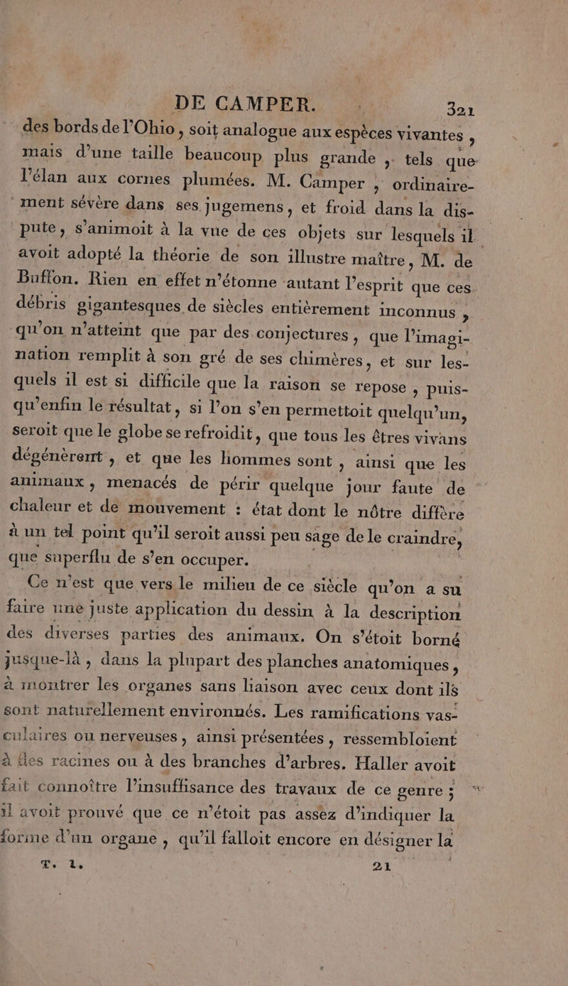 des bords de l'Ohio, soit analogue aux espèces vivantes , mais d’une taille beaucoup plus grande ,. tels que l'élan aux cornes plumées. M. Camper » Ordinaire- ment sévère dans ses jugemens, et froid dans la dis- pute, s’animoit à la vue de ces objets sur lesquels ik avoit adopté la théorie de son illustre maître, M. de Buffon. Rien en effet n’étonne autant l'esprit que ces débris gigantesques de siècles entièrement inconnus , qu’on n’atteint que par des conjectures , que limagi- nation remplit à son gré de ses chimères, et sur les- quels il est si difficile que la raison se repose , puis- qu’enfin le résultat, si l’on s’en permettoit quelqu'un, seroit que le globe se refroidit, que tous les êtres vivans dégénèrent , et que les Hommes sont , ainsi que les animaux, menacés de périr quelque jour faute de chaleur et dé mouvement : état dont le nôtre diffère à un tel point qu'il seroit aussi peu sage de le craindre, que superflu de s’en occuper. Ce n’est que vers le milieu de ce siècle qu’on a su faire ne juste application du dessin à la description des diverses parties des animaux. On s’étoit borné jusque-là , dans la plupart des planches anatomiques, à inontrer les organes sans liaison avec ceux dont 11$ sont naturellement environnés. Les ramifications vas- culaires ou nerveuses, ainsi présentées , ressembloient à ties racines ou à des branches d'arbres. Haller avoit fait connoître l’insuffisance des travaux de ce genre ; 1l avoit prouvé que ce n'étoit pas assez d'indiquer la forine d’un organe , qu’il falloit encore en désigner la PL, 21