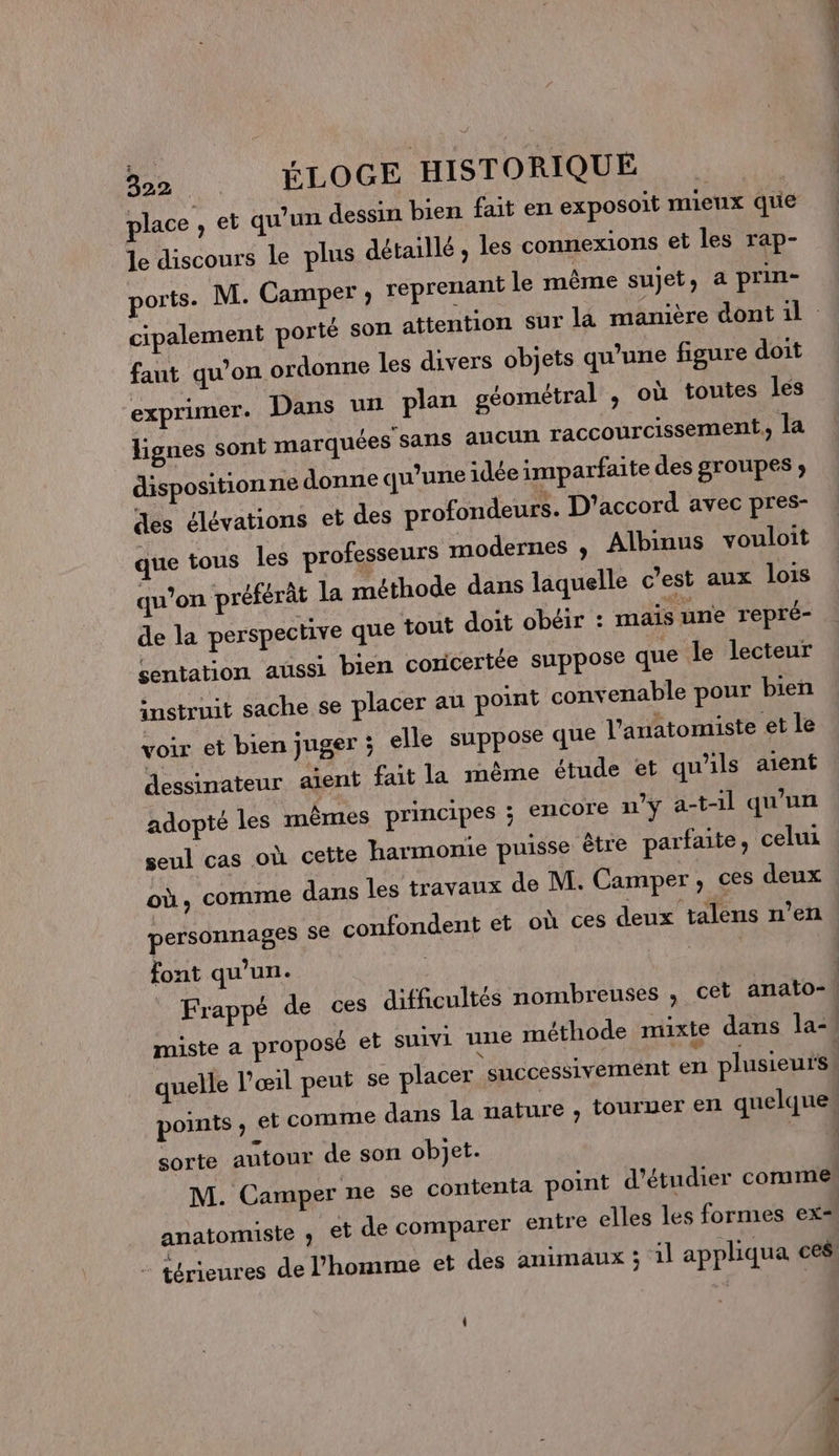 place ; et qu’un dessin bien fait en exposoit mieux que le discours le plus détaillé, les connexions et les rap- ports. M. Camper , reprenant le même sujet, a prin- cipalement porté son attention sur la manière dont il faut qu’on ordonne les divers objets qu’une figure doit exprimer. Dans un plan géométral , où toutes les lignes sont marquées sans aucun raccourcissement, la disposition ne donne qu’une idée imparfaite des groupes ; des élévations et des profondeurs. D'accord avec pres- que tous les professeurs modernes , Albinus vouloit qu’on préférât la méthode dans laquelle c’est aux lois de la perspective que tout doit obéir : mais une repré- sentation aussi bien coricertée suppose que le lecteur instruit sache se placer au point convenable pour bien voir et bien juger ; elle suppose que l’anatomiste et le dessinateur aient fait la même étude et qu'ils aient adopté les mêmes principes ; encore n'y a-t-1l qu'un seul cas où cette harmonie puisse être parfaite, celui où, comme dans les travaux de M. Camper, ces deux personnages se confondent et où ces deux talens n’en font qu’un. | Frappé de ces difficultés nombreuses , cet anato-\ miste a proposé et suivi une méthode mixte dans la-. quelle l'œil peut se placer successivement en plusieurs | points , et comme dans la nature , touruer en quelque sorte autour de son objet. M. Camper ne se contenta point d'étudier comme anatomiste , et de comparer entre elles les formes ex= - térieures de l’homme et des animaux ; 1l appliqua ces . FFT