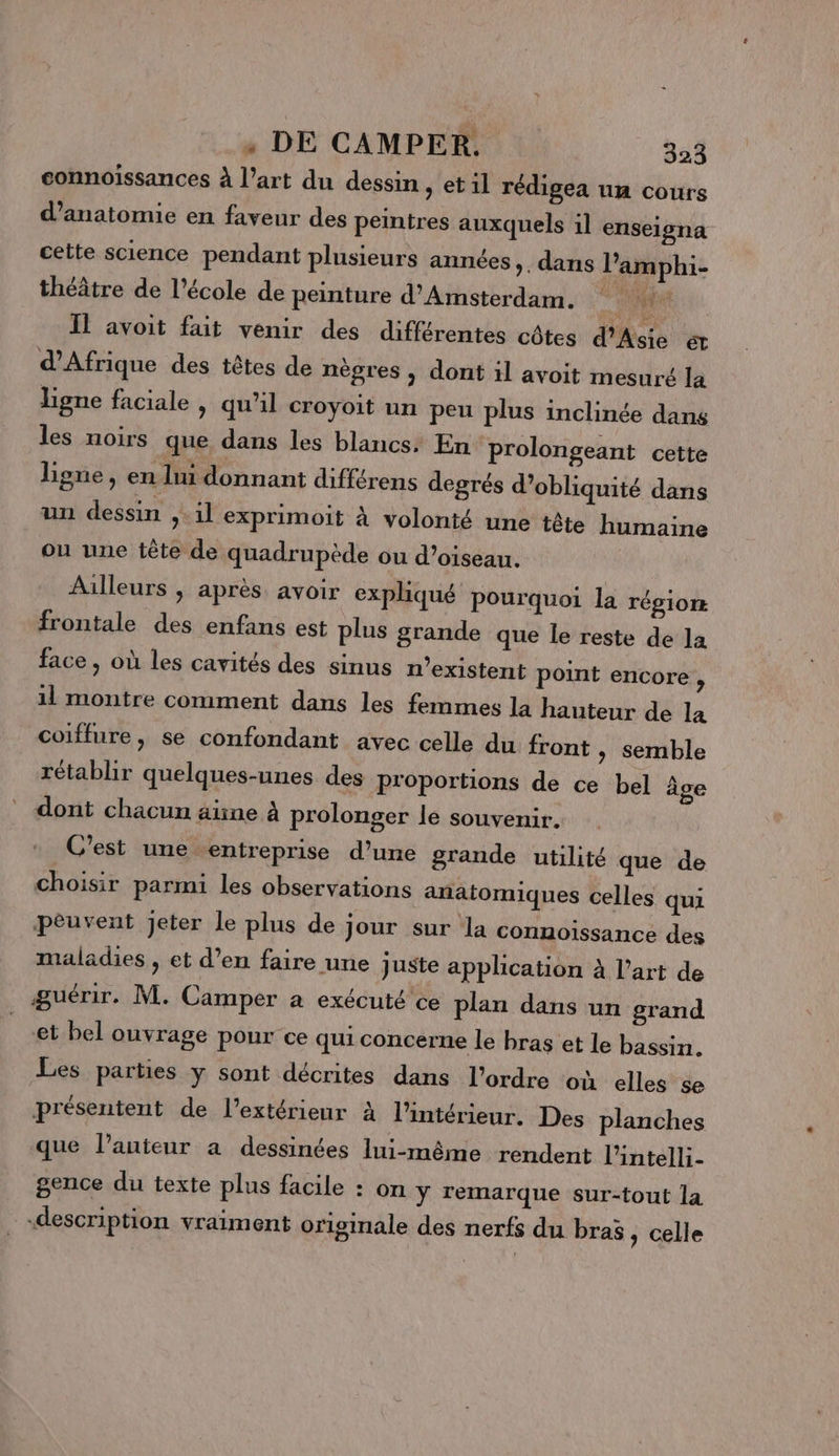 connoïssances à l’art du dessin, et il rédigea un cours d'anatomie en faveur des peintres auxquels 1l enseigna cette science pendant plusieurs années, , dans l’amphi- théâtre de l’école de peinture d'Amsterdam. EU Il avoit fait venir des différentes côtes d'Asie &amp; d'Afrique des têtes de nègres ; dont il avoit mesuré la ligne faciale &gt; qu'il croyoit un peu plus inclinée dans les noirs que dans les blancs. En prolongeant cette Lone, en lui donnant différens degrés d’obliquité dans un dessin ,.1l exprimoit à volonté une tête humaine ou une tête de quadrupède ou d'oiseau. Ailleurs ; après avoir expliqué pourquoi la TÉgiork frontale des enfans est plus grande que le reste de la face, où les cavités des sinus n'existent point encore ; 11 montre comment dans les femmes la hauteur de la coiffure, se confondant avec celle du front &gt; Semble rétablir quelques-unes des proportions de ce bel âge dont chacun äïne à prolonger le souvenir. C'est une entreprise d’une grande utilité que de choisir parmi les observations anatomiques celles qui peuvent Jeter le plus de jour sur la connoissance des maladies , et d’en faire une juste application à l’art de guérir. M. Camper a exécuté ce plan dans un grand et bel ouvrage pour ce qui concerne le bras et le bassin. Les parties y sont décrites dans l’ordre où elles se présentent de l'extérieur à l’intérieur. Des planches que l’auteur a dessinées lui-même rendent l’intelli- gence du texte plus facile : on ÿ remarque sur-tout la «description vraiment originale des nerfs du bras, celle