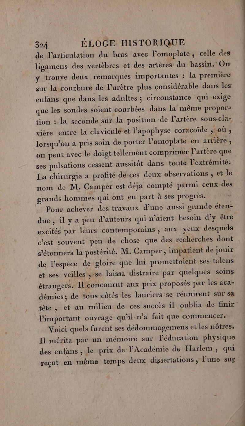 de l'articulation du bras avec l’omoplate, celle des hHgamens des vertèbres et des artères: du. bassin. On ÿ trouve deux remarques importantes : la première sur la courbure de l’urètre plus considérable dans les enfans que dans les adultes ; circonstance qui exige que les sondes soient courbées dans la même propor: tion : la seconde sur la position de l'artère sous-cla- vière entre la clavicule et Papophyse coracoïde ; où , lorsqu'on a pris soin de porter l’omoplate en arrière , on peut avec le doigt tellement comprimer l'artère que ses pulsations cessent aussitôt dans toute l'extrémité: La chirurgie a profité de ces deux observations , et le nom de M. Camper est déja compté parmi ceux des grands hommes qui ont eu part à ses progres. | |: Pour achever des travaux d’une aussi grande éten- due, ilya peu d'auteurs qui n'aient besoin d’y ètre excités par leurs contemporains ; aux yeux desquels c’est souvent peu de chose que des recherches dont s'étannera la postérité. M. Camper, impatient de jouir de l'espèce de gloire que lui promettoient ses talens et ses veilles se laissa distraire par quelques soins étrangers. Il concourut aux prix proposés par les aca- démies; de tous côtés les lauriers se réunirent sur sa tête, et au milieu de ces succès il oublia de finir l'important ouvrage qu'il n’a fait que commencer. Voici quels furent ses dédommagemens et les nôtres. Il mérita par un mémoire sur l'éducation physique des enfans , le prix de l'Académie de Harlem, qui recut en même temps deux dissertations, l'une sug