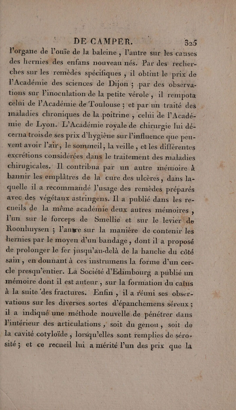 l'organe de l’ouïe de la baleine , l’autre sur les causes des hernies des enfans nouveau nés. Par des recher- ches sur les remèdes spécifiques ; 1l obtint le prix de l’Académie des sciences de Dijon ; par des observa- tions sur Pinoculation de la petite vérole , il rempota celui de Phcaidié de Toulouse ; et par un traité des maladies chroniques de la poitrine ; celui de l’Acadé- nue de Lyon. L'Académie royale de chirurgie lui dé- cerna trois de ses prix d'hygiène sur l influence que peu- vent avoir l'air, le sommeil, la veille , et lés différentes excrétions considérées dans de traitement des maladies chirugicales.: Il contribua par un autre mémoire à bannir les emplâtres de la cure des ulcères, dans la- quelle 1l a recommandé l’usage des remèdes préparés avec des végétaux astringens. Il a publié dans les re- cueils de la même académie deux autres mémoires j l’un sur le forceps de Smellié et sur le levier de Roonhuysen ; l’anwe sur la manière de contenir les hernies par le moyen d’un bandage, dont il a proposé de prolonger le fer ; jusqu’au-delà de la hanche du côté sain , en donnant à ces instrumens la forme d’un cer- cle presqu’entier. La Société d’Edimbourg a publié un mémoire dont il est auteur , sur la formation du calus à la suite ‘des fractures. Enfin , il a réuni ses obser- vations sur les diverses sortes d’épanchemens séreux : 1l a indiqué une méthode nouvelle de pénétrer dans l'intérieur des articulations | soit du genou, soit de la cavité cotyloïde , lorsqu'elles sont remplies de séro- sité ; et ce recueil lui a mérité l’un des prix que la