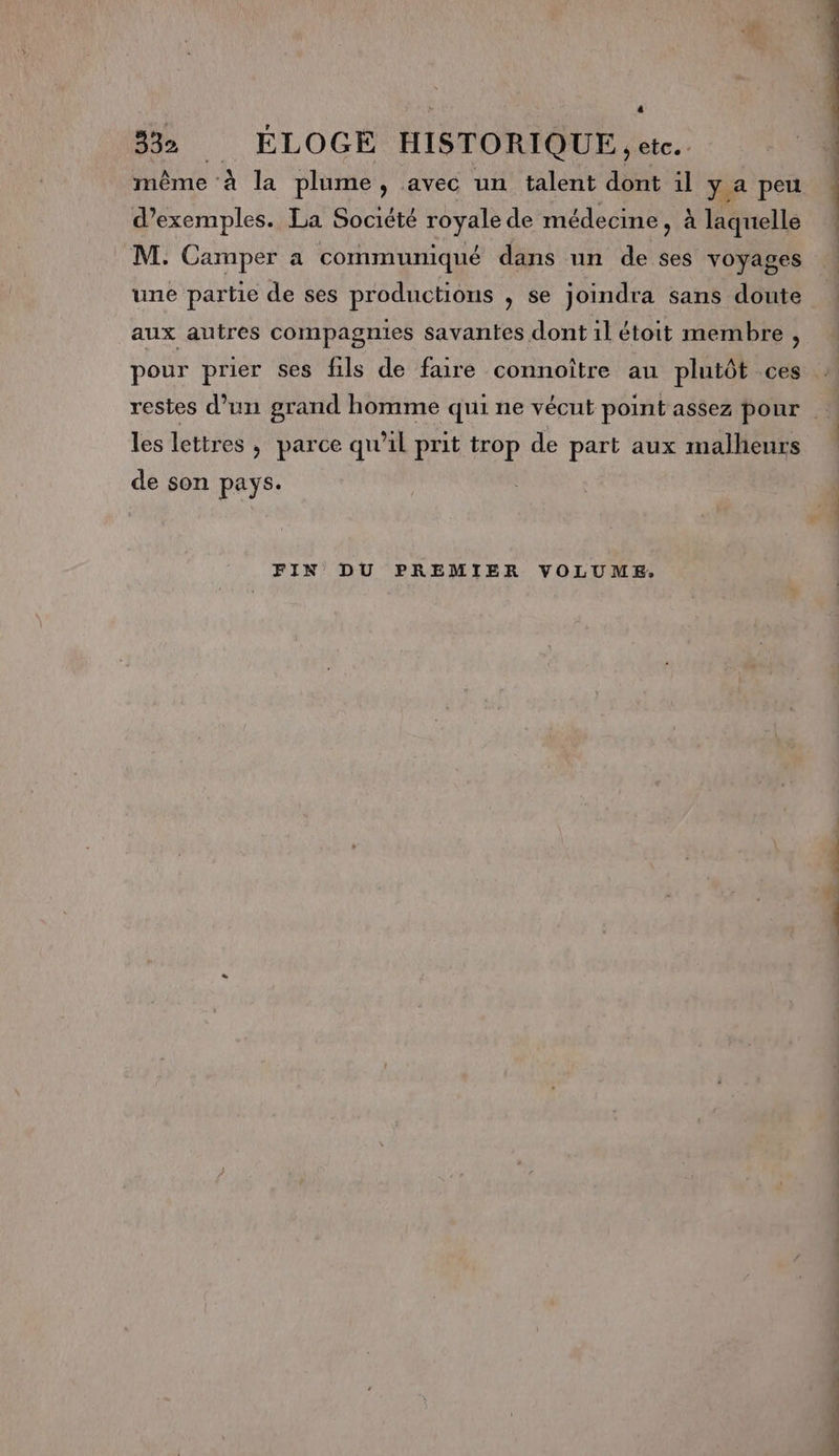 4 332 ÉLOGE HISTORIQUE, etc. même à la plume , avec un talent dont il y a peu d’exemples. La Société royale de médecine , à laquelle M. Camper a communiqué dans un de ses voyages une partie de ses productions , se joindra sans doute aux autres compagnies savantes dont il étoit membre , pour prier ses fils de faire connoître au plutôt ces restes d’un grand homme qui ne vécut point assez pour les lettres , parce qu'il prit trop de part aux malheurs de son pays. FIN DU PREMIER VOLUME. RE