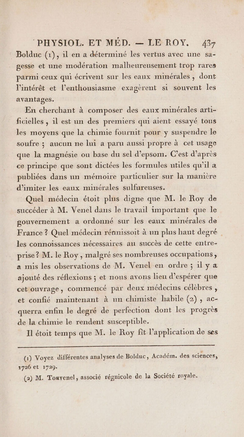 Bolduc (1), il en a déterminé les vertus avec une sa- gesse et une modération malheureusement trop rares parmi ceux qui écrivent sur les eaux minérales , dont serent si souvent les l'intérêt et l'enthousiasme exa9 avantages. En cherchant à composer des eaux minérales arti- ficielles , 1l est un des premiers qui aient essayé tous les moyens que la chimie fournit pour y suspendre le soufre ; aucun ne lui a paru aussi propre à cet usage que la magnésie ou base du sel d’epsom. C'est d’après ce principe que sont dictées les formules utiles qu'il a publiées dans un mémoire particulier sur la manière d’imiter les eaux minérales sulfureuses. Quel médecin étoit plus digne que M. le Roy de succéder à M. Venel dans le travail important que le gouvernement a ordonné sur les eaux minérales de France ? Quel médecin rénnissoit à un plus haut degré les connoissances nécessaires au succès de cette entre- prise? M. le Roy , malgré ses nombreuses occupations, a mis les observations de M. Venel en ordre ; 1l y a ajouté des réflexions ; et nous avons lieu d'espérer que cet ouvrage, commencé par deux médecins célèbres , et confié maintenant à un chimiste habile (2) , ac- querra enfin le degré de perfection dont les progrès de la chimie le rendent susceptible. Il étoit temps que M. le Roy fit l'application de ses GAÉT ao CG SE mn mer era &gt; ISSN ve (Gi) Voyez différentes analyses de Bolduc, Académ. des sciences, 1726 et 1729. (2) M. Touyenel, associé régnicole de la Société royale.