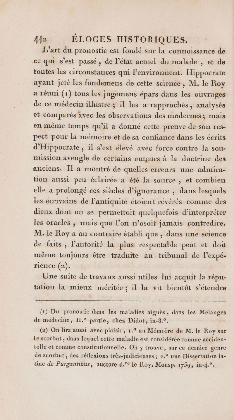 L'art du pronostic est fondé sur la connoissance dé ce qui s’est passé, de l’état actuel du malade , et de toutes les circonstances qui l’environnent. Hippocrate ayant jeté les fondemens de cette science, M. le Roy a réuni (1) tous les jugemens épars dans les ouvrages de ce médecin illustre ; il les a rapprochés , analysés et comparés avec les observations des modernes; mais en même temps qu’il a donné cette preuve de son res- pect pour la mémoire et de sa confiance dans les écrits d'Hippocrate , il s’est élevé avec force contre la sou- mussion aveugle de certains auteurs à la doctrine des anciens. [Il à montré de quelles erreurs une admira- tion aussi peu éclairée à été la source , et combien elle a prolongé ces siècles d'ignorance , dans lesquels les écrivains de l'antiquité étoient révérés comme des dieux dont on se permettoit quelquefois d'interpréter les oracles ; mais que l’on n’osoit jamais contredire. M. le Roy a au contraire établi que , dans une science de faits , l'autorité la plus respectable peut et doit mème toujours être traduite au tribunal de l’expé- rience (2). | Üne suite de travaux aussi utiles lui acquit la répu- tation la mieux méritée ; il la vit bientôt s'étendre (1) Du pronostic dans les maladies aiguës, dans les Mélanges de médecine, Il.° partie, chez Didot, in-8.°. (2) On lira aussi avec plaisir, 1.° un Mémoire de M. le Roy sur Le scorbut, dans lequel cette maladie est considérée comme acciden- telle et comme constitutionnelle. On y trouve, sur ce dernier genre de scorbut, des réflexions très-jndicieuses ; 2.° une Dissertation la- üne de Purgantibus, auctore d.'° le Roy. Monsp. 17993 in-4.°.