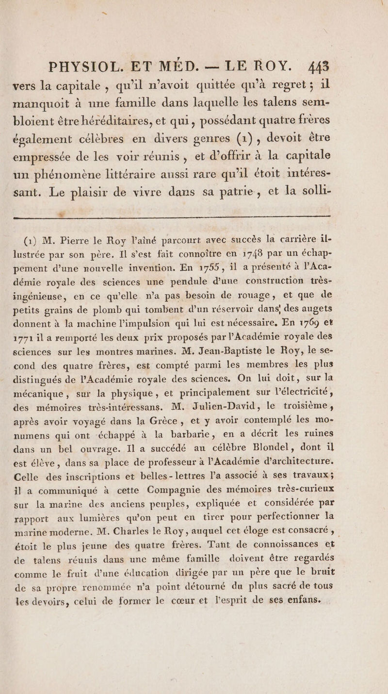 vers la capitale , qu'il n’avoit quittée qu'à regret; 1l manquoit à une famille dans laquelle les talens sem- bloient être héréditaires, et qui, possédant quatre frères également célèbres en divers genres (1), devoit être empressée de les voir réunis, et d'offrir à la capitale un phénomène littéraire aussi rare qu'il étoit intéres- sant. Le plaisir de vivre dans sa patrie, et la solli- &amp; (1) M. Pierre le Roy l’ainé parcourt avec succès la carrière il- lustrée par son père. Il s’est fait connoître en 1748 par un échap- pement d’une nouvelle invention. En 1955, il a présenté à lAca- démie royale des sciences une pendule d’une construction très- ingénieuse, en ce qu’elle. n’a pas besoin de rouage, et que de petits grains de plomb qui tombent d’un réservoir dans, des augets donnent à la machine l'impulsion qui lui est nécessaire, En 1769 et 1771 il a remporté les deux prix proposés par l’Académie royale des sciences sur les montres marines. M. Jean-Baptiste le Roy, le se- cond des quatre frères, est compté parmi les membres les plus distingués de l'Académie royale des sciences. On lui doit, sur la mécanique, sur la physique, et principalement sur l'électricité, des mémoires très-intéressans. M. Julien-David, le troisième, après avoir voyagé dans la Grèce, et y avoir contemplé les mo- numens qui ont ‘échappé à la barbarie, en a décrit les ruines dans un bel ouvrage. Il a succédé au célèbre Blondel, dont il est élève, dans sa place de professeur à l'Académie d’architecture. Celle des inscriptions et belles-lettres l’a associé à ses travaux; il a communiqué à cette Compagnie des mémoires très-curieux sur la marine des anciens peuples, expliquée et considérée par rapport aux lumières qu'on peut en tirer pour perfectionner la marine moderne. M. Charles le Roy, auquel cet éloge est consacré, étoit le plus jeune des quatre frères. Taht de connoïissances et de talens réunis dans une même famille doivent être regardés comme le fruit d’une éducation dirigée par un père que le bruit de sa propre renommée n’a point détourné du plus sacré de tous les devoirs, celui de former le cœur et l'esprit de ses enfans.