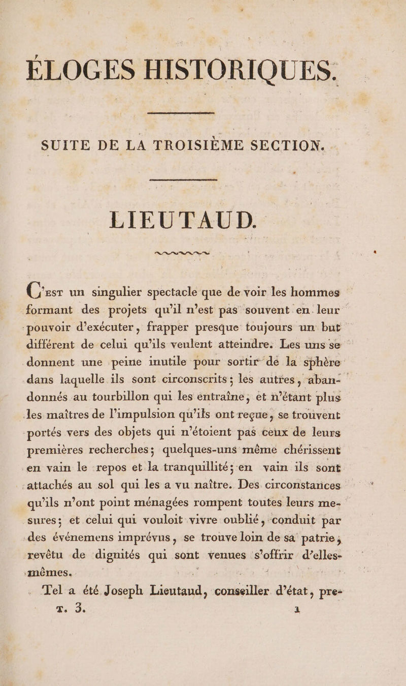 SUITE DE LA TROISIÈME SECTION. LIEUTAUD. Le “a “as “ss 7 C'esr un singulier spectacle que de voir les hommes formant des projets qu'il n’est pas souvent en leur pouvoir d'exécuter, frapper presque toujours un but différent de celui qu'ils veulent atteindre. Les uns se donnent une peine inutile pour sortir de la sphère dans laquelle ils sont circonscrits ; les autres, abanc donnés au tourbillon qui les entraîne, et n'étant plus des maîtres de l'impulsion qu'ils ont reçue, se trouvent portés vers des objets qui n'étoient pas ceux de leurs premières recherches; quelques-uns même chérissent en vain le repos et la tranquillité; en vain ils sont -attachés au sol qui les a vu naître. Des circonstances qu’ils n’ont point ménagées rompent toutes leurs me- sures; et celui qui vouloit vivre oublié, conduit par des événemens imprévus, se trouve loin de sa patrie, revêtu de dignités qui sont venues s'offrir d’elles- ‘mêmes. | D VAUT ) Tel a été Joseph Lüeutaud, conseiller d’état, pre: T. de 4