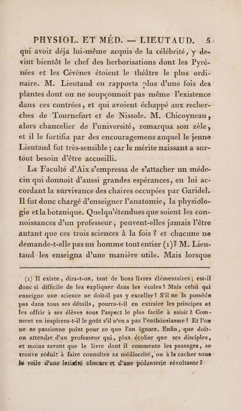 qui avoit déja lui-même acquis de la célébrité, y de- vint bientôt le chef des herborisations dont les Pyré- nées et les Cévènes étoient le théâtre le plus ordi- naire. M. Lieutaud en rapporta lus d’une fois des plantes dont on ne soupçonnoit pas même l'existence dans ces contrées, et qui avoient échappé aux recher- thes de Tournefort et de Nissole. M. Chicoyneau, alors chancelier de luniversité, remarqua son zèle, et 1l le fortifia par des encouragemens auquel le jeune Lieutaud fut très-sensible ; car le mérite naissant a sur- tout besoin d’être accueilli. La Faculté d'Aix s’empressa de s'attacher un méde- cin qui donnoit d’aussi grandes espérances, en lui ac- cordant la survivance des chaires occupées par Garidel, 1 fut donc chargé d’enseigner l’anatomie, la physiôlo- gie et la botanique. Quelqu’étendues que soient les con- noissances d’un professeur, peuvent-elles jamais l'être autant que ces trois sciences à la fois ? et chacune ne demande-t-elle pas un homme toutentier (1)? M. Lieu- taud- les enseigna d’une manière utile. Mais lorsque _ (1) Il existe, dira-t-on, tant de bons livres élémentaires ; est-il donc si difficile de les expliquer dans les écoles? Mais celui qui enseigne une science ne doit-il pas y exceller ? S'il ne la possède pas dans tous ses détails, pourra-t-il en extraire les principes et les offrir à ses élèves sous l'aspect le plus facile à saisir : Com- ment en inspirera-t-il le goût s’il n’en a pas l'enthousiasme? Et l’on ne se passionne point pour ce que l’on ignore. Enfin, que doit- on attendre d’un professeur qui, plus. écolier que ses disciples, et moins savant que le livre dont il commente les passages, se trouve réduit à faire connoître sa médiocrité, ow à la cacher sous ke voile d’une latisité obscure et d’une pédanterie révoltante