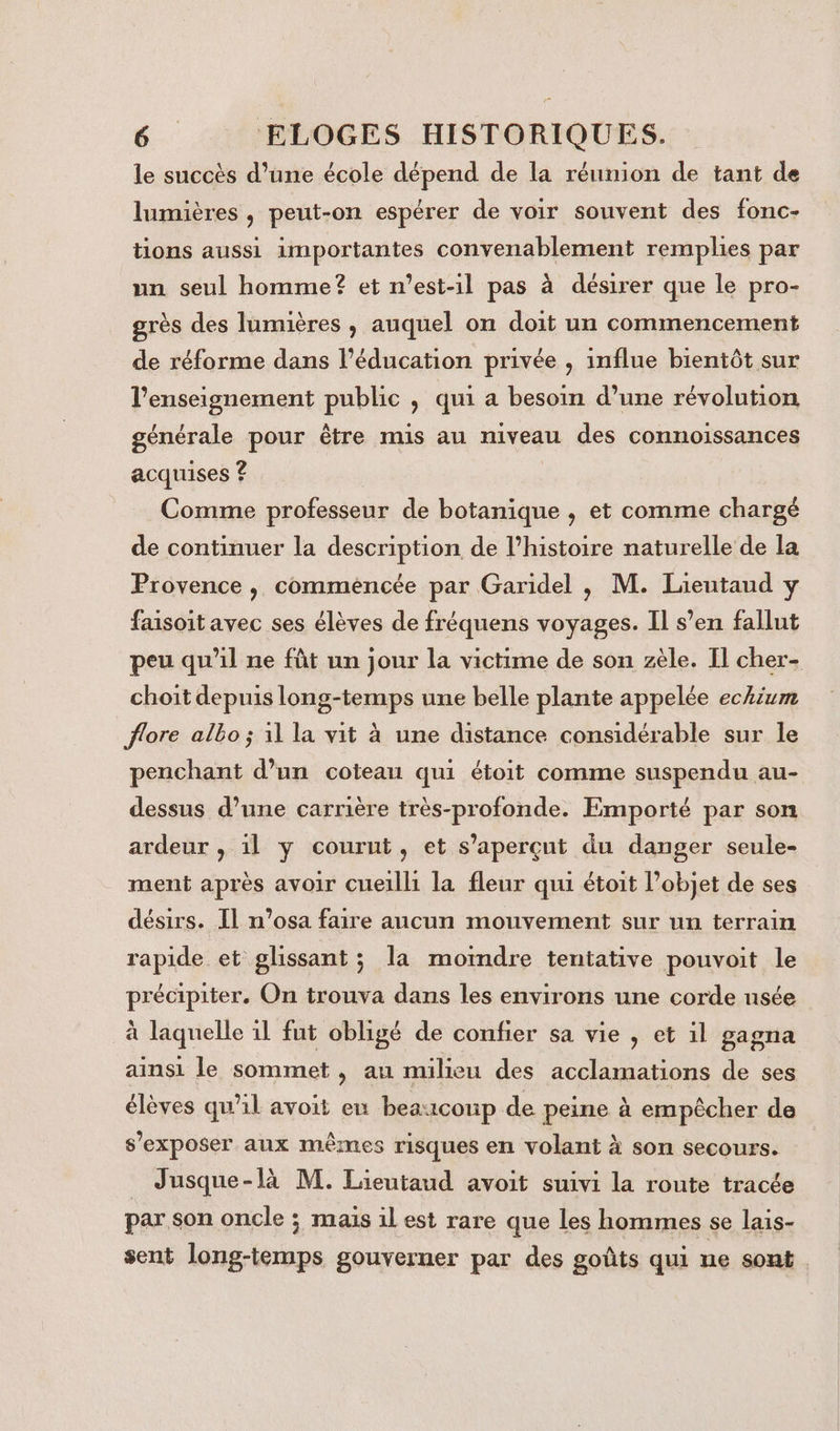 le succès d’une école dépend de la réunion de tant de lumières , peut-on espérer de voir souvent des fonc- tions aussi importantes convenablement remplies par un seul homme? et n'est-il pas à désirer que le pro- grès des lumières , auquel on doit un commencement de réforme dans l'éducation privée , influe bientôt sur l’enseignement public , qui a besoin d’une révolution générale pour être mis au niveau des connoiïssances acquises ? Comme professeur de botanique , et comme chargé de continuer la description de l’histoire naturelle de la Provence , commencée par Garidel , M. Lieutaud y faisoit avec ses élèves de fréquens voyages. Il s’en fallut peu qu'il ne fût un jour la victime de son zèle. Il cher- choit depuis long-temps une belle plante appelée eckium flore albo ; 1l la vit à une distance considérable sur le penchant d’un coteau qui étoit comme suspendu au- dessus d’une carrière très-profonde. Emporté par son ardeur , il y courut, et s’aperçut du danger seule- ment après avoir cueilli la fleur qui étoit l’objet de ses désirs. Il n’osa faire aucun mouvement sur un terrain rapide et glissant ; la moindre tentative pouvoit le précipiter. On trouva dans les environs une corde usée à laquelle 1l fut obligé de confier sa vie , et il gagna ainsi le sommet , au milieu des acclamations de ses élèves qu'il avoit ex beaucoup de peine à empêcher de s’exposer aux mêmes risques en volant à son secours. _ Jusque-là M. Lieutaud avoit suivi la route tracée par son oncle ; mais il est rare que les hommes se lais- sent long-temps gouverner par des goûts qui ne sont .