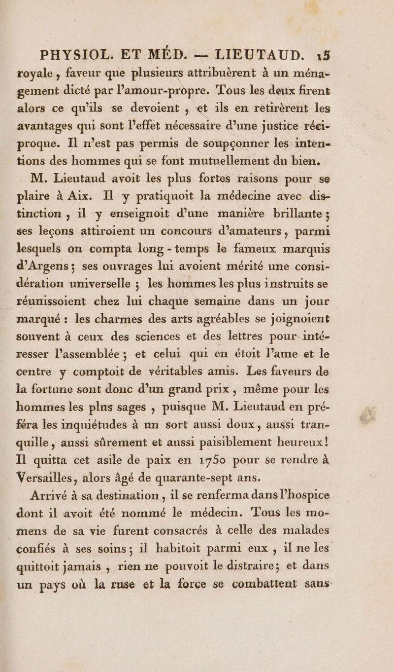 royale , faveur que plusieurs attribuèrent à un ména- gement dicté par Pamour-propre. Tous les deux firent alors ce qu'ils se devoient ; et ils en rètirèrent les avantages qui sont l'effet nécessaire d’une justice réei- proque. Il n’est pas permis de soupçonner les inten- tions des hommes qui se font mutuellement du bien. M. Lieutaud avoit les plus fortes raisons pour se plaire à Aix. Il y pratiquoit la médecine avec dis- tinction , il y enseignoit d’une manière brillante ; ses leçons attiroient un concours d'amateurs, parmi lesquels on compta long - temps le fameux marquis d’Argens; ses ouvrages lui avoient mérité une consi- _dération universelle ; les hommes les plus instruits se | réunissoient chez lui chaque semaine dans un jour marqué : les charmes des arts agréables se joignoient souvent à ceux des sciences et des lettres pour inté- resser l’assemblée ; et celui qui en étoit l’ame et le centre y comptoit de véritables amis. Les faveurs de la fortune sont donc d’un grand prix , même pour les hommes les plus sages , puisque M. Lieutaud en pré- féra les inquiétudes à un sort aussi doux, aussi tran- quille ,; aussi sûrement et aussi paisiblement heureux! Il quitta cet asile de paix en 1750 pour se rendre à Versailles, alors âgé de quarante-sept ans. Arrivé à sa destination , il se renferma dans l'hospice dont il avoit été nommé le médecin. Tous les mo- _ mens de sa vie furent consacrés à celle des malades confiés à ses soins; il habitoit parmi eux , il ne les quittoit jamais , rien ne pouvoit le distraire; et dans un pays où la ruse et la force se combattent sans