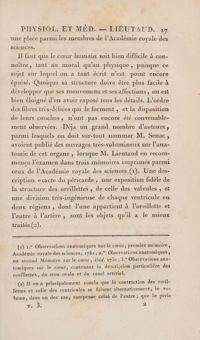 ane place parmi les membres de l'Académie royale des sciences. Il faut que le cœur humain soit bien difficile à con- noître, tant au moral qu'au physique , puisque ce sujet sur lequel on a tant écrit n’est point encore épuisé. Quoique sa structure doive être plus facile à développer que ses mouvemens et ses affections, on est bien éloigné d’en avoir exposé tous les détails. L'ordre des fibres très-déliées qui le forment , et la disposition de leurs couches, n'ont pas encore été convenable- ment observées. Déja un grand nombre d'auteurs , parmi iesquels on doit sur-tout nommer M. Senac, avoient publié des ouvrages très-volumineux sur lana- tomie de cet organe , lorsque M. Lieutaud en recom- mença l'examen dans trois mémoires imprimés parmi ceux de l’Académie royale des sciences (1). Une des- cription exacte du péricarde , une exposition fidèle de la structure des oreillettes , de celle des valvules , et une division très-ingémieuse de chaque ventricule en deux régions , dont l’une appartient à l'oreillette et l’autre à l’artère , sont les objets qu'il a le mieux traités (2). (1) 1.0 Observations anatomiques 8ur le cœur, premier mémoire, Académie royale des sciences, 1752 ; 2.° Observations anatomiques , ou second Mémoire sur le cœur, ibid. 17952; 3.° Observations ana- tomiques sur le cœur, contenant fa description particulière des oreillettes, du trou ovale et du canal artériel. (2) Il en a principalement conclu que la contraction des oreil- lettes et celle des ventricules se faisant alternativement, le vo- lume, dans un des cas, compense celui de l'autre; que le péris T. 3. 2