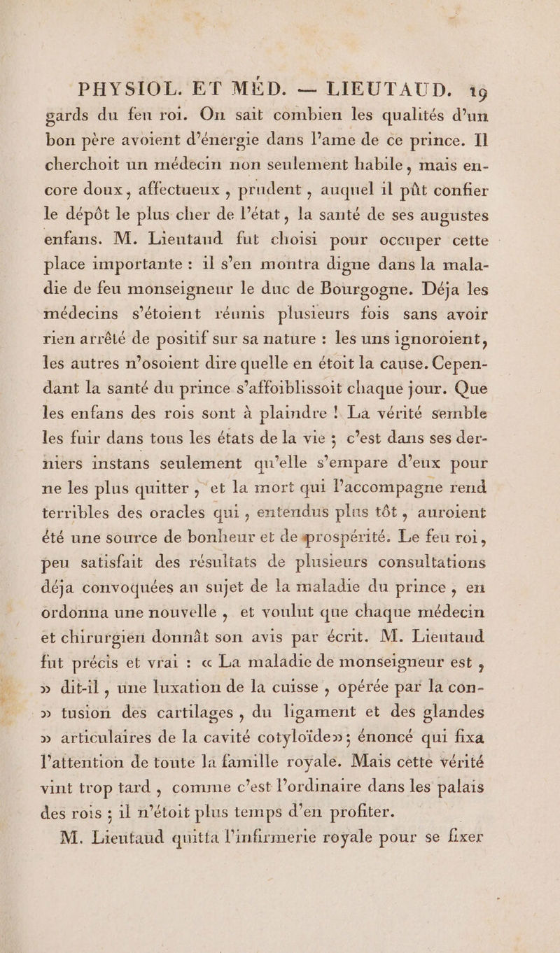 gards du fen roi. On sait combien les qualités d’un bon père avoient d'énergie dans l'ame de ce prince. Il cherchoit un médecin non seulement habile, mais en- core doux, affectueux , prudent , auquel 1l pût confier le dépôt le plus cher de l’état, la santé de ses augustes enfans. M. Lieutaud fut choisi pour occuper cette place importante : 11 s’en montra digne dans la mala- die de feu monseigneur le duc de Bourgogne. Déja les médecins s'étoient réumis plusieurs fois sans avoir rien arrêté de positif sur sa nature : les uns ignoroient, les autres n’osoient dire quelle en étoit la cause. Cepen- dant la santé du prince s’affoiblissoit chaque jour. Que les enfans des rois sont à plaindre ! La vérité sernble les fuir dans tous les états de la vie ; c’est dans ses der- niers instans seulement qu'elle s'empare d’eux pour ne les plus quitter , et la mort qui l'accompagne rend terribles des oracles qui , entendus plus tôt, auroient été une source de bonheur et deærospérité. Le feu roi, peu satisfait des résultats de plusieurs consultations déja convoquées an sujet de la maladie du prince , en ordonna une nouvelle, et voulut que chaque médecin et chirurgien donnât son avis par écrit. M. Lieutaud fut précis et vrai : « La maladie de monseigneur est , » dit-il, une luxation de la cuisse , opérée par la con- _» tusion des cartilages , du ligament et des glandes » articulaires de la cavité cotyloïde»; énoncé qui fixa l'attention de toute la famille royale. Mais cette vérité vint trop tard , comme c’est ordinaire dans les palais des rois ; 1l n’étoit plus temps d’en profiter. M. taitand quitta l'infirmerie royale pour se Bet