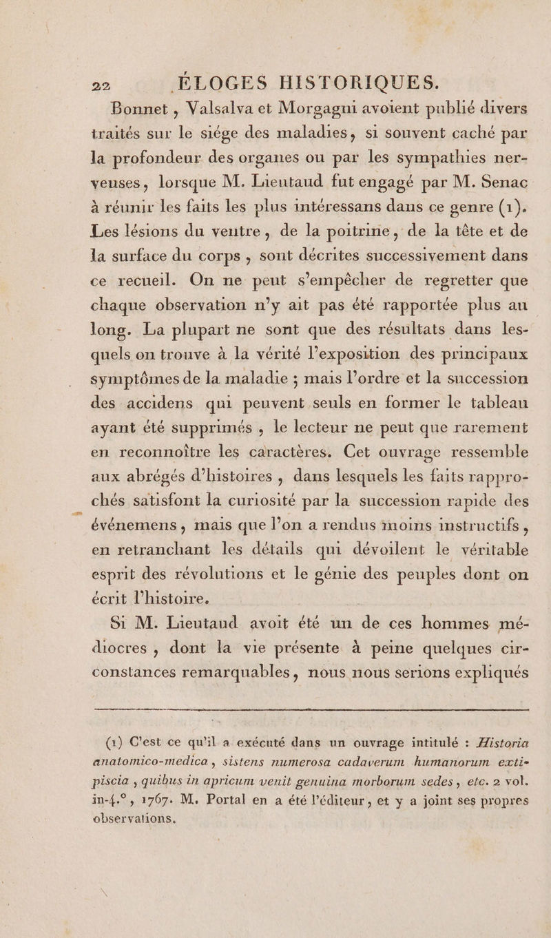 Bonnet , Valsalva et Morgagni avoient publié divers traités sur le siége des maladies, si souvent caché par la profondeur des organes ou par les sympathies ner- veuses, lorsque M. Lieutaud fut engagé par M. Senac à réunir les faits les plus intéressans dans ce genre (1). Les lésions du ventre, de la poitrine, de la tête et de la surface du corps , sont décrites successivement dans ce recueil. On ne peut s'empêcher de regretter que chaque observation n’y ait pas été rapportée plus au long. La plupart ne sont que des résultats dans les- quels on trouve à la vérité l’exposition des principaux symptômes de la maladie ; mais l’ordre et la succession des accidens qui peuvent seuls en former le tableau ayant été supprimés ; le lecteur ne peut que rarement en reconnoître les caractères. Cet ouvrage ressemble aux abrégés d'histoires , dans lesquels les faits rappro- chés satisfont la curiosité par la succession rapide des événemens , mais que l’on a rendus inoins instructifs, en retranchant les détails qui dévoilent le véritable esprit des révolutions et le génie des peuples dont on écrit l'histoire. rh Si M. Lieutaud avoit été un de ces hommes mé- diocres , dont la vie présente à peine quelques cir- constances remarquables &gt; NOUS NOUS serlons expliqués (1) C'est ce qu'il a exécuté dans un ouvrage intitulé : Æistoria anatomico-medica, sistens numerosa cadaverum humanorum exti- piscia ; quibus in apricum venit genuina morborum sedes, etc. 2 vol. in-{.° , 1767. M. Portal en a été l'éditeur, et y a joint ses propres observations.