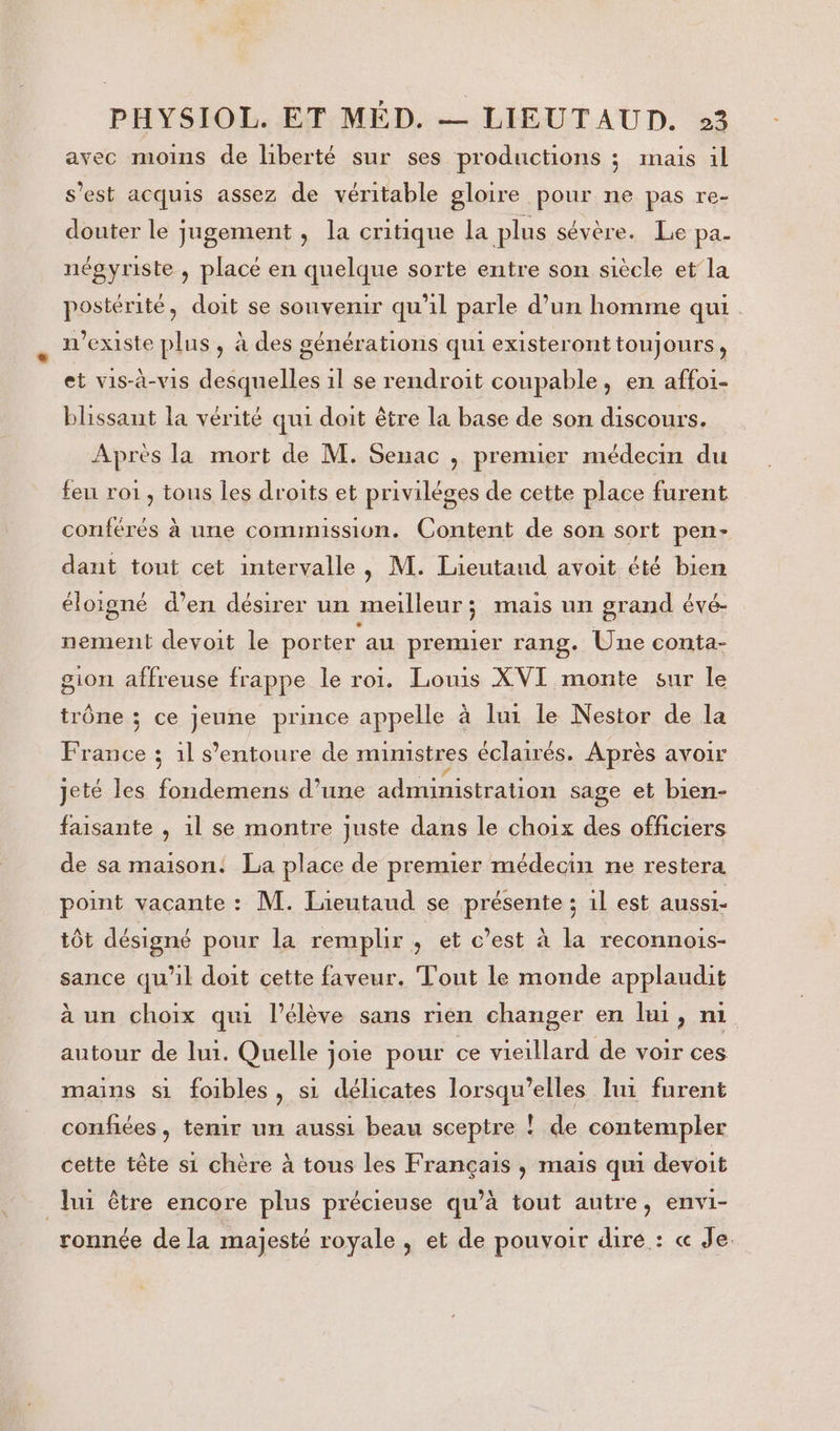 avec moins de liberté sur ses productions ; mais il s’est acquis assez de véritable gloire pour ne pas re- douter le jugement, la critique La plus sévère. Le pa- négyriste , placé en quelque sorte entre son siècle et’ la postérité, doit se souvenir qu'il parle d’un homme qui. existe plus, à des générations qui existeront toujours, et vis-à-vis desquelles 1l se rendroit coupable, en affoi- blissant la vérité qui doit être la base de son discours. Après la mort de M. Senac , premier médecin du feu roi, tous les droits et privilèges de cette place furent conférés à une commmssion. Content de son sort pen- dant tout cet intervalle, M. Lieutand avoit été bien éloigné d’en désirer un meilleur ; mais un grand évé- nement devoit le porter au premier rang. Une conta- gion affreuse frappe le roi. Louis XVI monte sur le trône ; ce jeune prince appelle à lui le Nestor de la France : 1l s’entoure de mumstres éclairés. Après avoir jeté les fondemens d’une administration sage et bien- faisante , 1l se montre juste dans le choix des officiers de sa maison: La place de premier médecin ne restera point vacante : M. Jieutaud se présente ; 1l est aussi- tôt désigné pour la remplir , et c’est à la reconnois- sance qu'il doit cette faveur. Tout le monde applaudit à un choix qui l'élève sans rién changer en lui, n1 autour de lui. Quelle joie pour ce vieillard de voir ces mains si foibles, si délicates lorsqu'elles lui furent confiées, temir un aussi beau sceptre ! de contempler cette tête si chère à tous les Français , mais qui devoit lui être encore plus précieuse qu’à tout autre, envi- ronnée de la majesté royale , et de pouvoir dire : « Je.