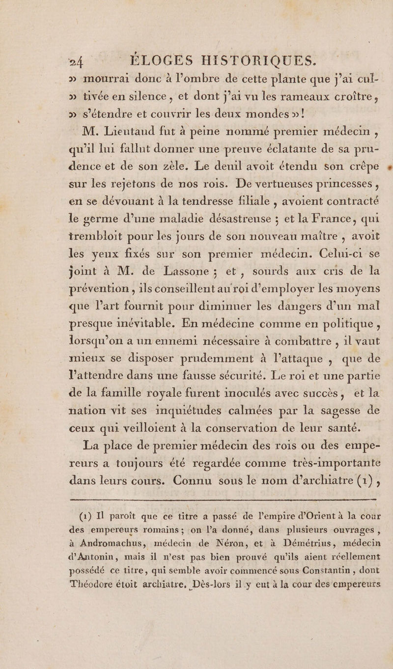 » mourrai donc à l’ombre de cette plante que j’ai cul- » tivée en silence, et dont j’ai vu les rameaux croître, &gt;» s'étendre et couvrir les deux mondes »! M. Lieutaud fut à peine nommé premier médecin , qu'il lui fallut donner une preuve éclatante de sa pru- dence et de son zèle. Le deuil avoit étendu son crêpe sur les rejetons de nos rois. De vertueuses princesses , en se dévouant à la tendresse filiale , avoient contracté le germe d’une maladie désastreuse ; et la France, qui irembloit pour les jours de son nouveau maître , avoit les yeux fixés sur son premier médecin. Celui-ci se joint à M. de Lassone ; et, sourds aux cris de la prévention , 1ls conseillent au roi d'employer les moyens que l’art fournit pour diminuer les dangers d’un mal presque inévitable. En médécine comme en politique , lorsqu'on a un ennemi nécessaire à combattre , 1l vaut mieux se disposer prudemment à l’attaque ; que de l’attendre dans une fausse sécurité. Le roi et une partie de la famille royale furent inoculés avec succès, et la nation vit ses inquiétudes calmées par la sagesse de ceux qui veilloient à la conservation de leur santé. La place de premier médecin des rois ou des empe- reurs a toujours été regardée comme très-importante dans leurs cours. Connu sous le nom d’archiatre (1), (1) Il paroît que ce titre a passé de l'empire d'Orient à la cour des empereurs romains; on l’a donné, dans plusieurs ouvrages, à Andromachus, médecin de Néron, et à Démétrius, médecin d’Antonin, mais il n’est pas bien prouvé qu’ils aient réellement possédé ce titre, qui semble avoir commencé sous Constantin , dont Théodore étoit archiatre, Dès-lors il y eut à la cour des empereurs